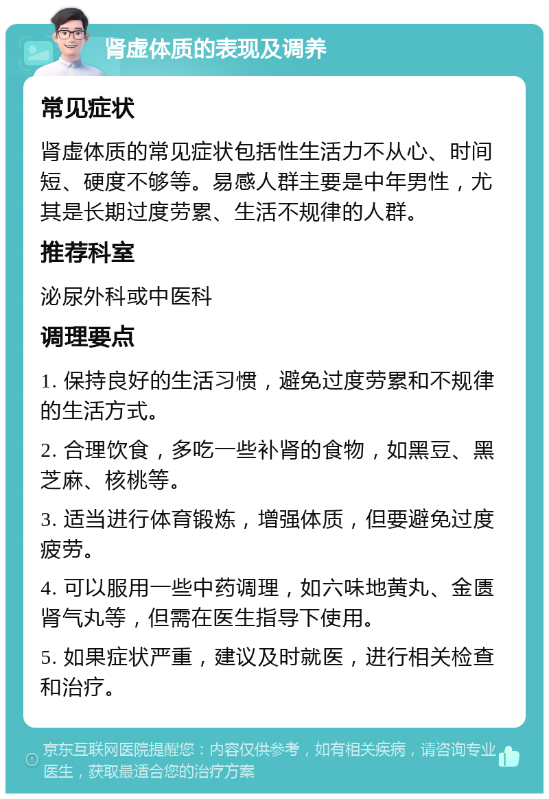 肾虚体质的表现及调养 常见症状 肾虚体质的常见症状包括性生活力不从心、时间短、硬度不够等。易感人群主要是中年男性，尤其是长期过度劳累、生活不规律的人群。 推荐科室 泌尿外科或中医科 调理要点 1. 保持良好的生活习惯，避免过度劳累和不规律的生活方式。 2. 合理饮食，多吃一些补肾的食物，如黑豆、黑芝麻、核桃等。 3. 适当进行体育锻炼，增强体质，但要避免过度疲劳。 4. 可以服用一些中药调理，如六味地黄丸、金匮肾气丸等，但需在医生指导下使用。 5. 如果症状严重，建议及时就医，进行相关检查和治疗。