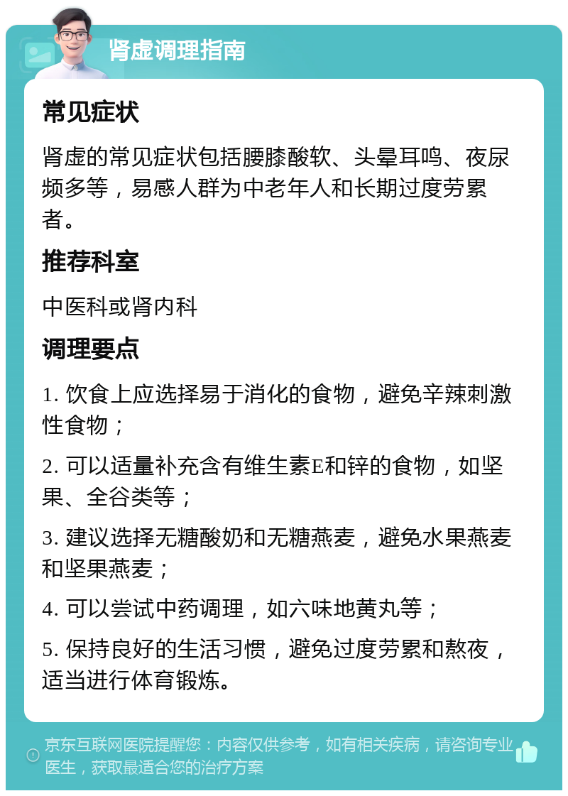 肾虚调理指南 常见症状 肾虚的常见症状包括腰膝酸软、头晕耳鸣、夜尿频多等，易感人群为中老年人和长期过度劳累者。 推荐科室 中医科或肾内科 调理要点 1. 饮食上应选择易于消化的食物，避免辛辣刺激性食物； 2. 可以适量补充含有维生素E和锌的食物，如坚果、全谷类等； 3. 建议选择无糖酸奶和无糖燕麦，避免水果燕麦和坚果燕麦； 4. 可以尝试中药调理，如六味地黄丸等； 5. 保持良好的生活习惯，避免过度劳累和熬夜，适当进行体育锻炼。