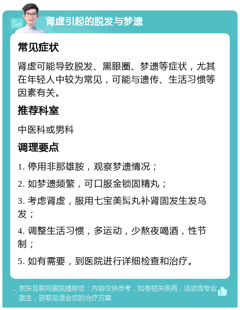 肾虚引起的脱发与梦遗 常见症状 肾虚可能导致脱发、黑眼圈、梦遗等症状，尤其在年轻人中较为常见，可能与遗传、生活习惯等因素有关。 推荐科室 中医科或男科 调理要点 1. 停用非那雄胺，观察梦遗情况； 2. 如梦遗频繁，可口服金锁固精丸； 3. 考虑肾虚，服用七宝美髯丸补肾固发生发乌发； 4. 调整生活习惯，多运动，少熬夜喝酒，性节制； 5. 如有需要，到医院进行详细检查和治疗。