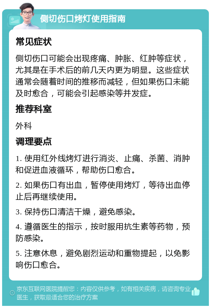 侧切伤口烤灯使用指南 常见症状 侧切伤口可能会出现疼痛、肿胀、红肿等症状，尤其是在手术后的前几天内更为明显。这些症状通常会随着时间的推移而减轻，但如果伤口未能及时愈合，可能会引起感染等并发症。 推荐科室 外科 调理要点 1. 使用红外线烤灯进行消炎、止痛、杀菌、消肿和促进血液循环，帮助伤口愈合。 2. 如果伤口有出血，暂停使用烤灯，等待出血停止后再继续使用。 3. 保持伤口清洁干燥，避免感染。 4. 遵循医生的指示，按时服用抗生素等药物，预防感染。 5. 注意休息，避免剧烈运动和重物提起，以免影响伤口愈合。