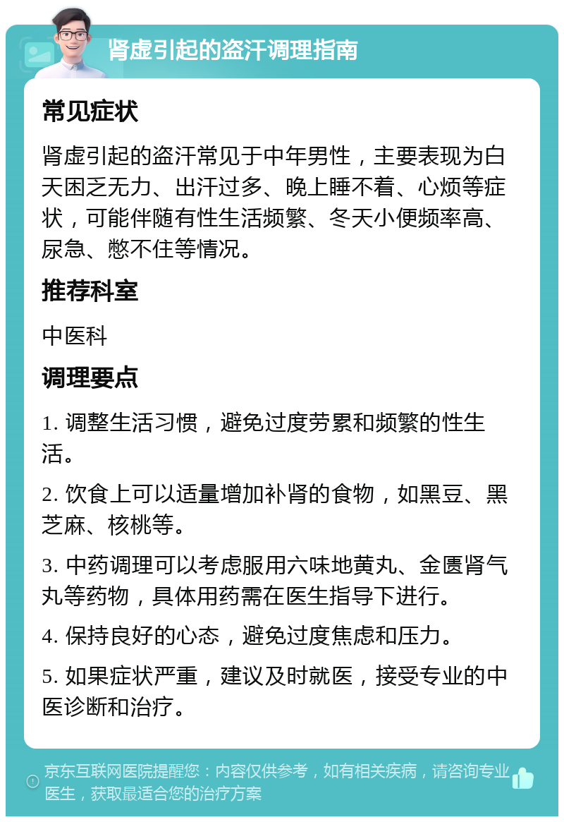 肾虚引起的盗汗调理指南 常见症状 肾虚引起的盗汗常见于中年男性，主要表现为白天困乏无力、出汗过多、晚上睡不着、心烦等症状，可能伴随有性生活频繁、冬天小便频率高、尿急、憋不住等情况。 推荐科室 中医科 调理要点 1. 调整生活习惯，避免过度劳累和频繁的性生活。 2. 饮食上可以适量增加补肾的食物，如黑豆、黑芝麻、核桃等。 3. 中药调理可以考虑服用六味地黄丸、金匮肾气丸等药物，具体用药需在医生指导下进行。 4. 保持良好的心态，避免过度焦虑和压力。 5. 如果症状严重，建议及时就医，接受专业的中医诊断和治疗。