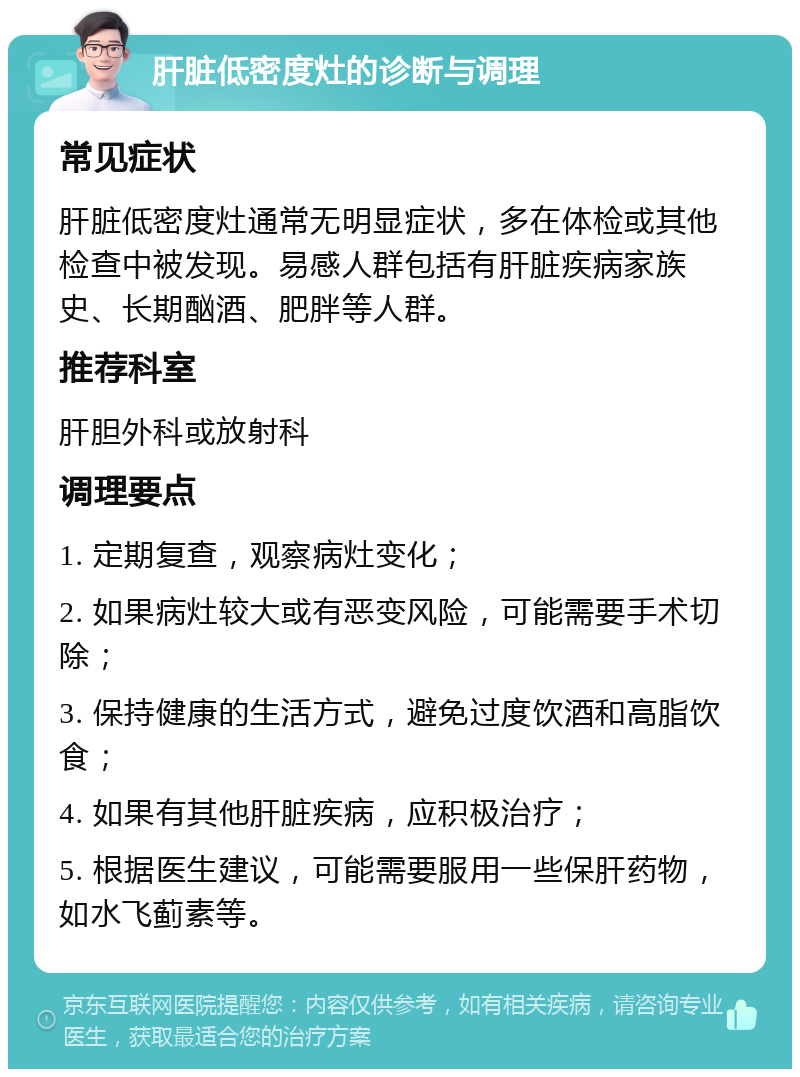 肝脏低密度灶的诊断与调理 常见症状 肝脏低密度灶通常无明显症状，多在体检或其他检查中被发现。易感人群包括有肝脏疾病家族史、长期酗酒、肥胖等人群。 推荐科室 肝胆外科或放射科 调理要点 1. 定期复查，观察病灶变化； 2. 如果病灶较大或有恶变风险，可能需要手术切除； 3. 保持健康的生活方式，避免过度饮酒和高脂饮食； 4. 如果有其他肝脏疾病，应积极治疗； 5. 根据医生建议，可能需要服用一些保肝药物，如水飞蓟素等。