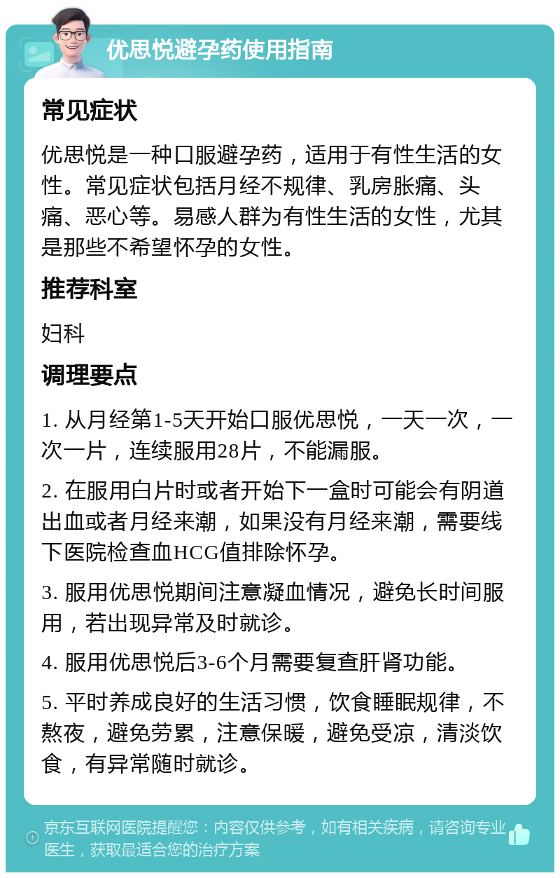 优思悦避孕药使用指南 常见症状 优思悦是一种口服避孕药，适用于有性生活的女性。常见症状包括月经不规律、乳房胀痛、头痛、恶心等。易感人群为有性生活的女性，尤其是那些不希望怀孕的女性。 推荐科室 妇科 调理要点 1. 从月经第1-5天开始口服优思悦，一天一次，一次一片，连续服用28片，不能漏服。 2. 在服用白片时或者开始下一盒时可能会有阴道出血或者月经来潮，如果没有月经来潮，需要线下医院检查血HCG值排除怀孕。 3. 服用优思悦期间注意凝血情况，避免长时间服用，若出现异常及时就诊。 4. 服用优思悦后3-6个月需要复查肝肾功能。 5. 平时养成良好的生活习惯，饮食睡眠规律，不熬夜，避免劳累，注意保暖，避免受凉，清淡饮食，有异常随时就诊。