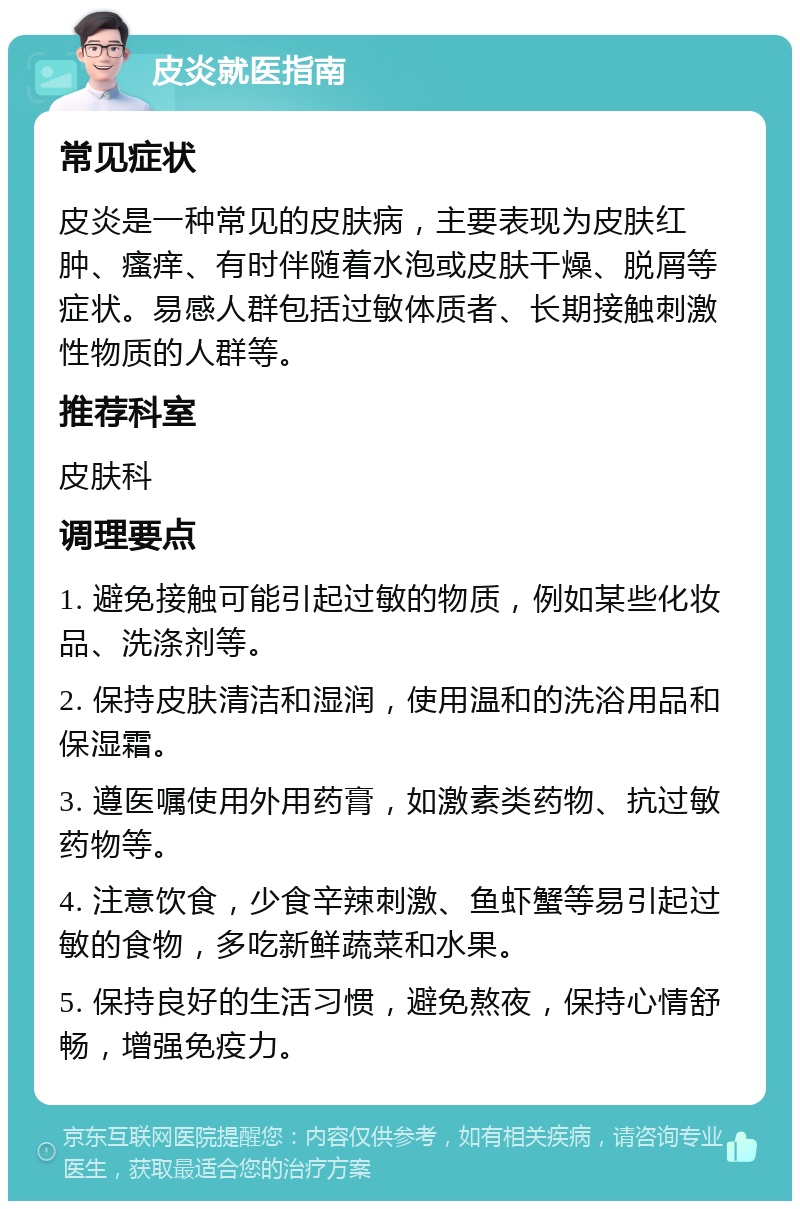 皮炎就医指南 常见症状 皮炎是一种常见的皮肤病，主要表现为皮肤红肿、瘙痒、有时伴随着水泡或皮肤干燥、脱屑等症状。易感人群包括过敏体质者、长期接触刺激性物质的人群等。 推荐科室 皮肤科 调理要点 1. 避免接触可能引起过敏的物质，例如某些化妆品、洗涤剂等。 2. 保持皮肤清洁和湿润，使用温和的洗浴用品和保湿霜。 3. 遵医嘱使用外用药膏，如激素类药物、抗过敏药物等。 4. 注意饮食，少食辛辣刺激、鱼虾蟹等易引起过敏的食物，多吃新鲜蔬菜和水果。 5. 保持良好的生活习惯，避免熬夜，保持心情舒畅，增强免疫力。