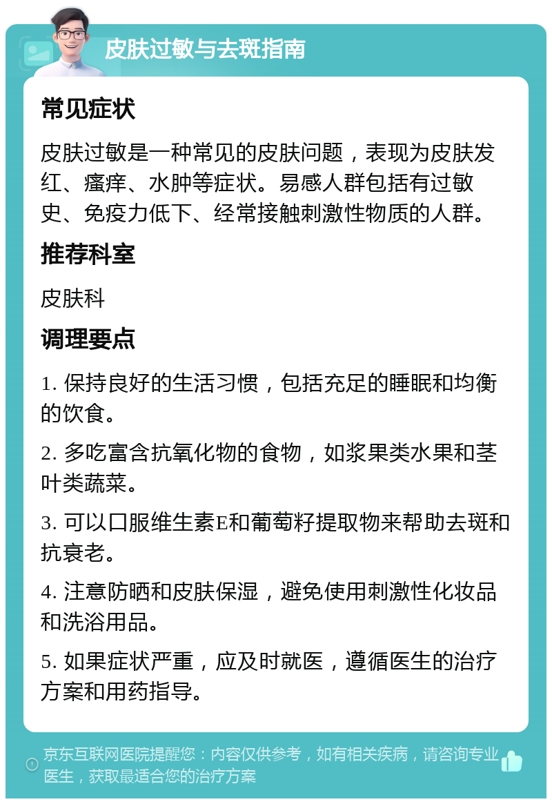 皮肤过敏与去斑指南 常见症状 皮肤过敏是一种常见的皮肤问题，表现为皮肤发红、瘙痒、水肿等症状。易感人群包括有过敏史、免疫力低下、经常接触刺激性物质的人群。 推荐科室 皮肤科 调理要点 1. 保持良好的生活习惯，包括充足的睡眠和均衡的饮食。 2. 多吃富含抗氧化物的食物，如浆果类水果和茎叶类蔬菜。 3. 可以口服维生素E和葡萄籽提取物来帮助去斑和抗衰老。 4. 注意防晒和皮肤保湿，避免使用刺激性化妆品和洗浴用品。 5. 如果症状严重，应及时就医，遵循医生的治疗方案和用药指导。