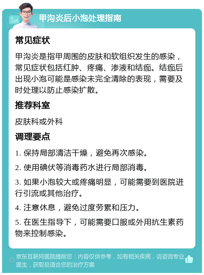 甲沟炎后小泡处理指南 常见症状 甲沟炎是指甲周围的皮肤和软组织发生的感染，常见症状包括红肿、疼痛、渗液和结痂。结痂后出现小泡可能是感染未完全清除的表现，需要及时处理以防止感染扩散。 推荐科室 皮肤科或外科 调理要点 1. 保持局部清洁干燥，避免再次感染。 2. 使用碘伏等消毒药水进行局部消毒。 3. 如果小泡较大或疼痛明显，可能需要到医院进行引流或其他治疗。 4. 注意休息，避免过度劳累和压力。 5. 在医生指导下，可能需要口服或外用抗生素药物来控制感染。