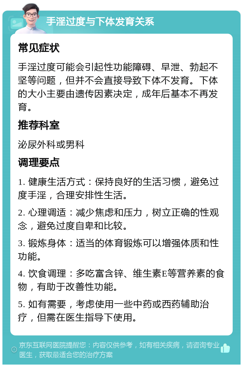 手淫过度与下体发育关系 常见症状 手淫过度可能会引起性功能障碍、早泄、勃起不坚等问题，但并不会直接导致下体不发育。下体的大小主要由遗传因素决定，成年后基本不再发育。 推荐科室 泌尿外科或男科 调理要点 1. 健康生活方式：保持良好的生活习惯，避免过度手淫，合理安排性生活。 2. 心理调适：减少焦虑和压力，树立正确的性观念，避免过度自卑和比较。 3. 锻炼身体：适当的体育锻炼可以增强体质和性功能。 4. 饮食调理：多吃富含锌、维生素E等营养素的食物，有助于改善性功能。 5. 如有需要，考虑使用一些中药或西药辅助治疗，但需在医生指导下使用。