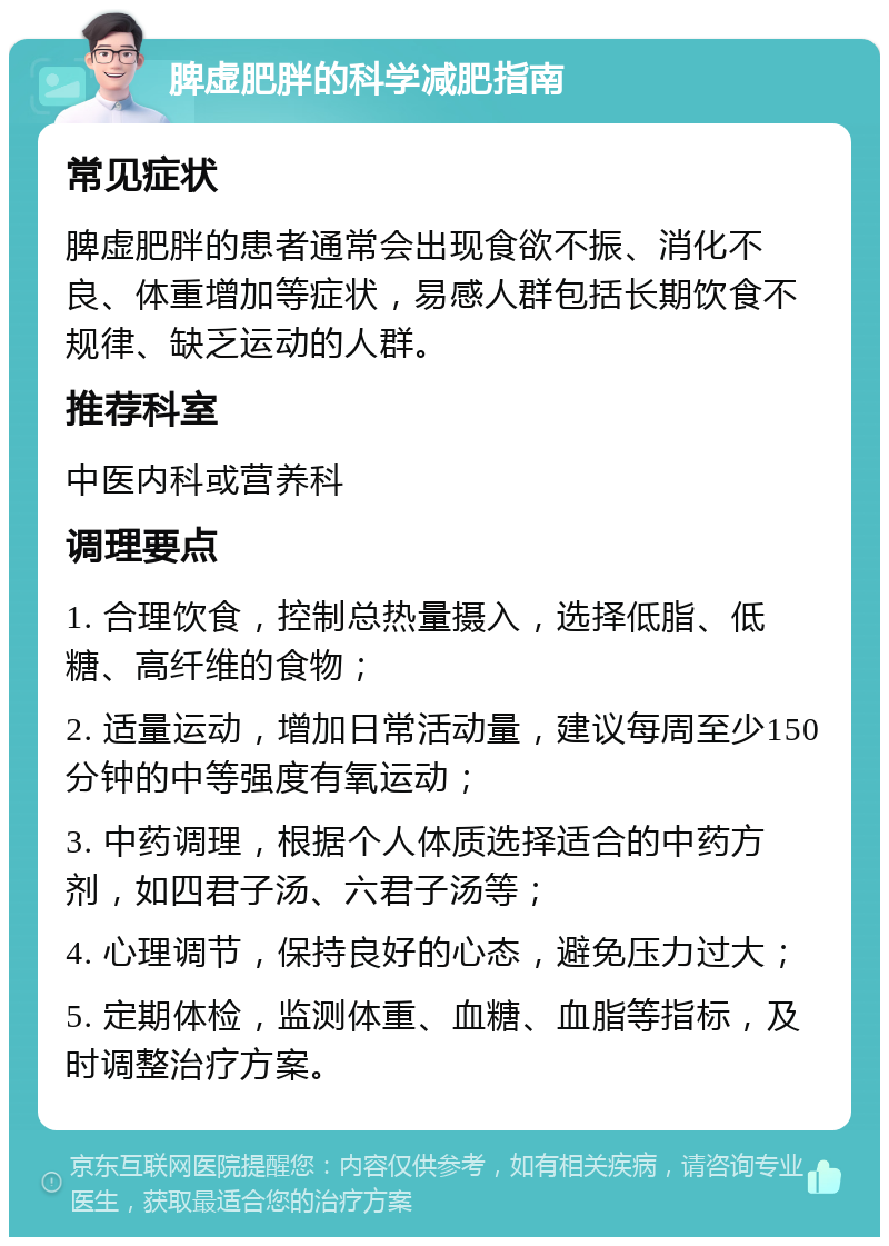 脾虚肥胖的科学减肥指南 常见症状 脾虚肥胖的患者通常会出现食欲不振、消化不良、体重增加等症状，易感人群包括长期饮食不规律、缺乏运动的人群。 推荐科室 中医内科或营养科 调理要点 1. 合理饮食，控制总热量摄入，选择低脂、低糖、高纤维的食物； 2. 适量运动，增加日常活动量，建议每周至少150分钟的中等强度有氧运动； 3. 中药调理，根据个人体质选择适合的中药方剂，如四君子汤、六君子汤等； 4. 心理调节，保持良好的心态，避免压力过大； 5. 定期体检，监测体重、血糖、血脂等指标，及时调整治疗方案。