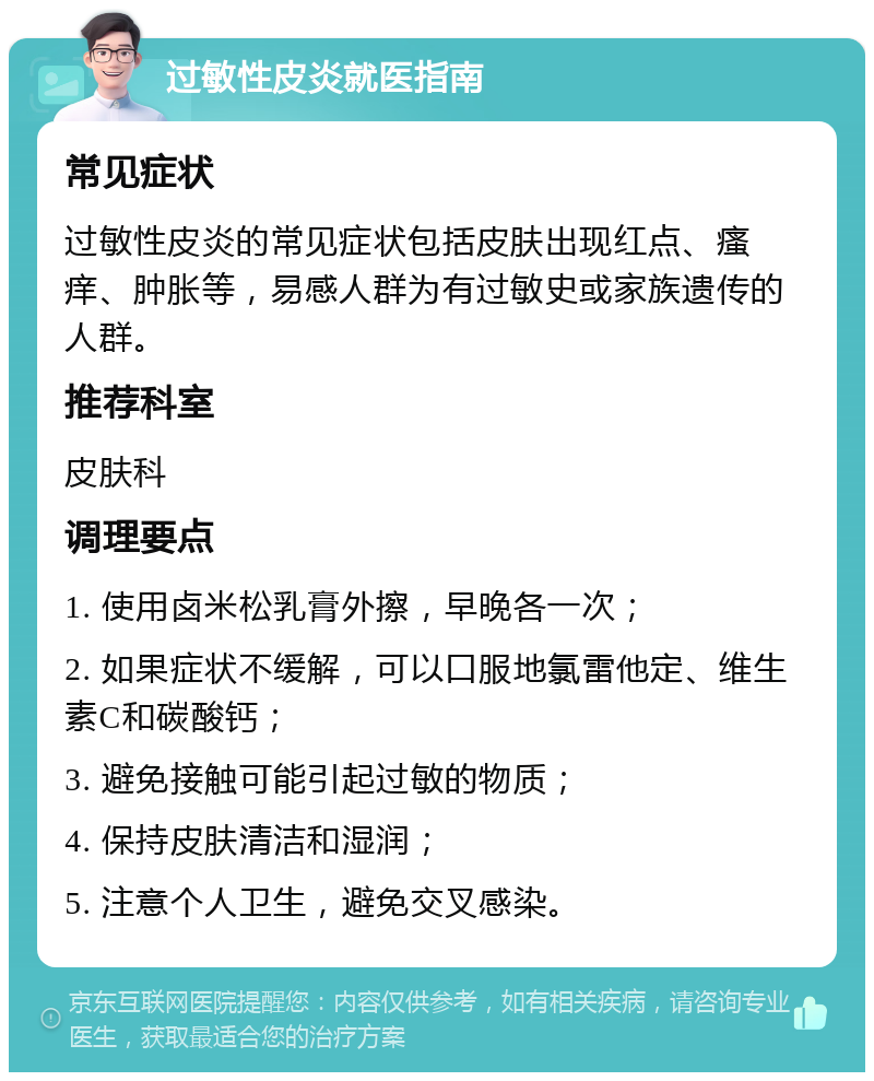 过敏性皮炎就医指南 常见症状 过敏性皮炎的常见症状包括皮肤出现红点、瘙痒、肿胀等，易感人群为有过敏史或家族遗传的人群。 推荐科室 皮肤科 调理要点 1. 使用卤米松乳膏外擦，早晚各一次； 2. 如果症状不缓解，可以口服地氯雷他定、维生素C和碳酸钙； 3. 避免接触可能引起过敏的物质； 4. 保持皮肤清洁和湿润； 5. 注意个人卫生，避免交叉感染。