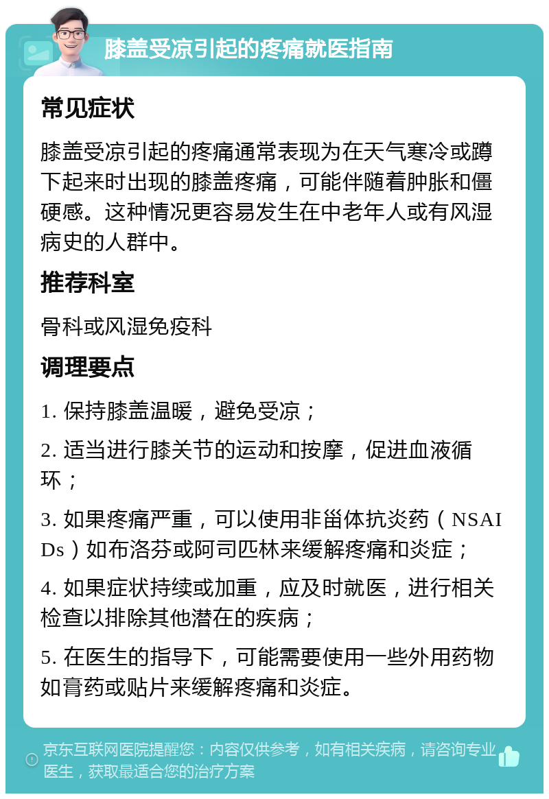 膝盖受凉引起的疼痛就医指南 常见症状 膝盖受凉引起的疼痛通常表现为在天气寒冷或蹲下起来时出现的膝盖疼痛，可能伴随着肿胀和僵硬感。这种情况更容易发生在中老年人或有风湿病史的人群中。 推荐科室 骨科或风湿免疫科 调理要点 1. 保持膝盖温暖，避免受凉； 2. 适当进行膝关节的运动和按摩，促进血液循环； 3. 如果疼痛严重，可以使用非甾体抗炎药（NSAIDs）如布洛芬或阿司匹林来缓解疼痛和炎症； 4. 如果症状持续或加重，应及时就医，进行相关检查以排除其他潜在的疾病； 5. 在医生的指导下，可能需要使用一些外用药物如膏药或贴片来缓解疼痛和炎症。