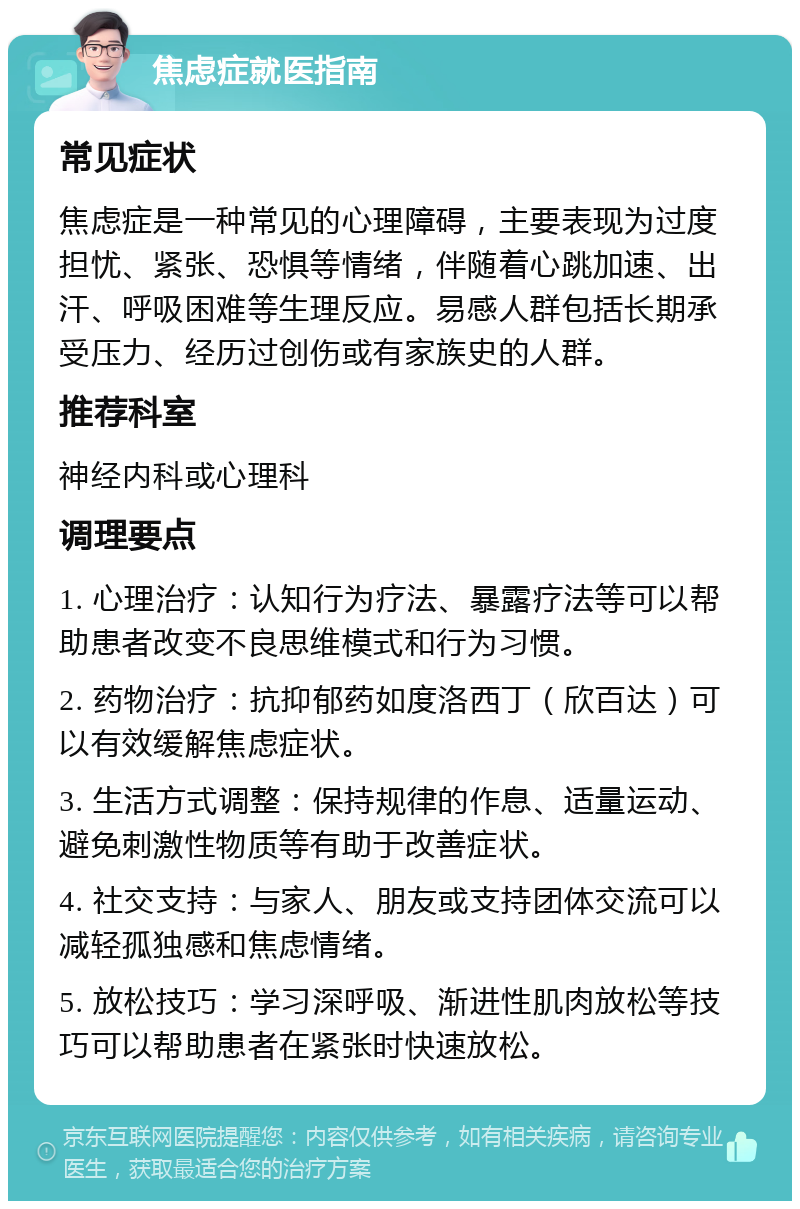 焦虑症就医指南 常见症状 焦虑症是一种常见的心理障碍，主要表现为过度担忧、紧张、恐惧等情绪，伴随着心跳加速、出汗、呼吸困难等生理反应。易感人群包括长期承受压力、经历过创伤或有家族史的人群。 推荐科室 神经内科或心理科 调理要点 1. 心理治疗：认知行为疗法、暴露疗法等可以帮助患者改变不良思维模式和行为习惯。 2. 药物治疗：抗抑郁药如度洛西丁（欣百达）可以有效缓解焦虑症状。 3. 生活方式调整：保持规律的作息、适量运动、避免刺激性物质等有助于改善症状。 4. 社交支持：与家人、朋友或支持团体交流可以减轻孤独感和焦虑情绪。 5. 放松技巧：学习深呼吸、渐进性肌肉放松等技巧可以帮助患者在紧张时快速放松。