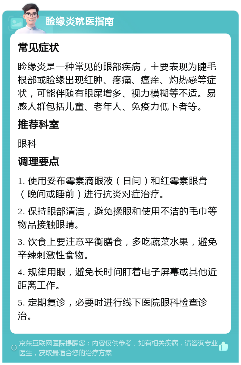 睑缘炎就医指南 常见症状 睑缘炎是一种常见的眼部疾病，主要表现为睫毛根部或睑缘出现红肿、疼痛、瘙痒、灼热感等症状，可能伴随有眼屎增多、视力模糊等不适。易感人群包括儿童、老年人、免疫力低下者等。 推荐科室 眼科 调理要点 1. 使用妥布霉素滴眼液（日间）和红霉素眼膏（晚间或睡前）进行抗炎对症治疗。 2. 保持眼部清洁，避免揉眼和使用不洁的毛巾等物品接触眼睛。 3. 饮食上要注意平衡膳食，多吃蔬菜水果，避免辛辣刺激性食物。 4. 规律用眼，避免长时间盯着电子屏幕或其他近距离工作。 5. 定期复诊，必要时进行线下医院眼科检查诊治。