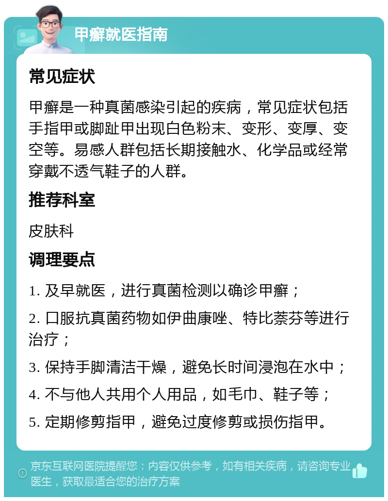 甲癣就医指南 常见症状 甲癣是一种真菌感染引起的疾病，常见症状包括手指甲或脚趾甲出现白色粉末、变形、变厚、变空等。易感人群包括长期接触水、化学品或经常穿戴不透气鞋子的人群。 推荐科室 皮肤科 调理要点 1. 及早就医，进行真菌检测以确诊甲癣； 2. 口服抗真菌药物如伊曲康唑、特比萘芬等进行治疗； 3. 保持手脚清洁干燥，避免长时间浸泡在水中； 4. 不与他人共用个人用品，如毛巾、鞋子等； 5. 定期修剪指甲，避免过度修剪或损伤指甲。