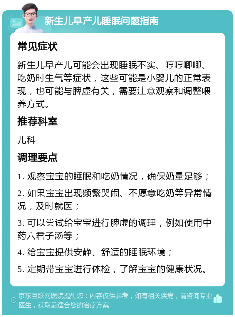 新生儿早产儿睡眠问题指南 常见症状 新生儿早产儿可能会出现睡眠不实、哼哼唧唧、吃奶时生气等症状，这些可能是小婴儿的正常表现，也可能与脾虚有关，需要注意观察和调整喂养方式。 推荐科室 儿科 调理要点 1. 观察宝宝的睡眠和吃奶情况，确保奶量足够； 2. 如果宝宝出现频繁哭闹、不愿意吃奶等异常情况，及时就医； 3. 可以尝试给宝宝进行脾虚的调理，例如使用中药六君子汤等； 4. 给宝宝提供安静、舒适的睡眠环境； 5. 定期带宝宝进行体检，了解宝宝的健康状况。