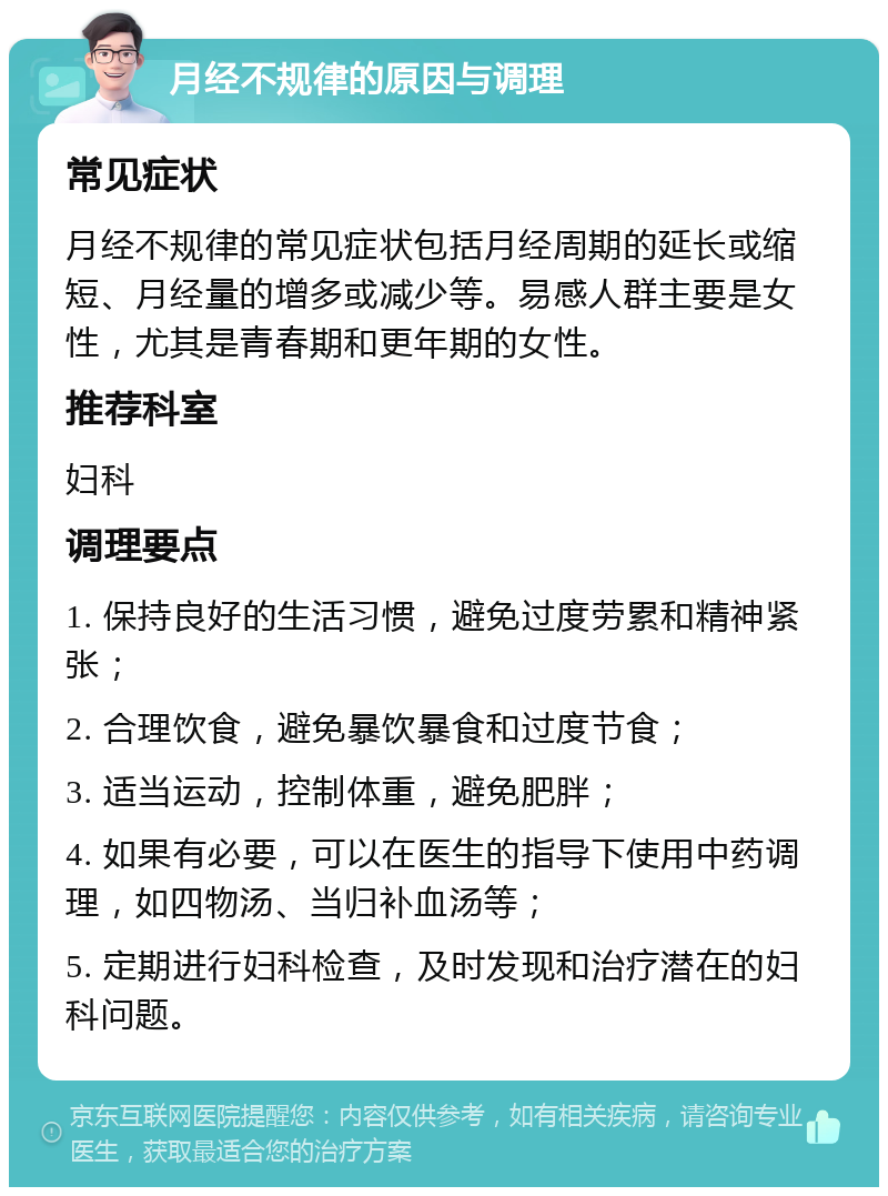 月经不规律的原因与调理 常见症状 月经不规律的常见症状包括月经周期的延长或缩短、月经量的增多或减少等。易感人群主要是女性，尤其是青春期和更年期的女性。 推荐科室 妇科 调理要点 1. 保持良好的生活习惯，避免过度劳累和精神紧张； 2. 合理饮食，避免暴饮暴食和过度节食； 3. 适当运动，控制体重，避免肥胖； 4. 如果有必要，可以在医生的指导下使用中药调理，如四物汤、当归补血汤等； 5. 定期进行妇科检查，及时发现和治疗潜在的妇科问题。