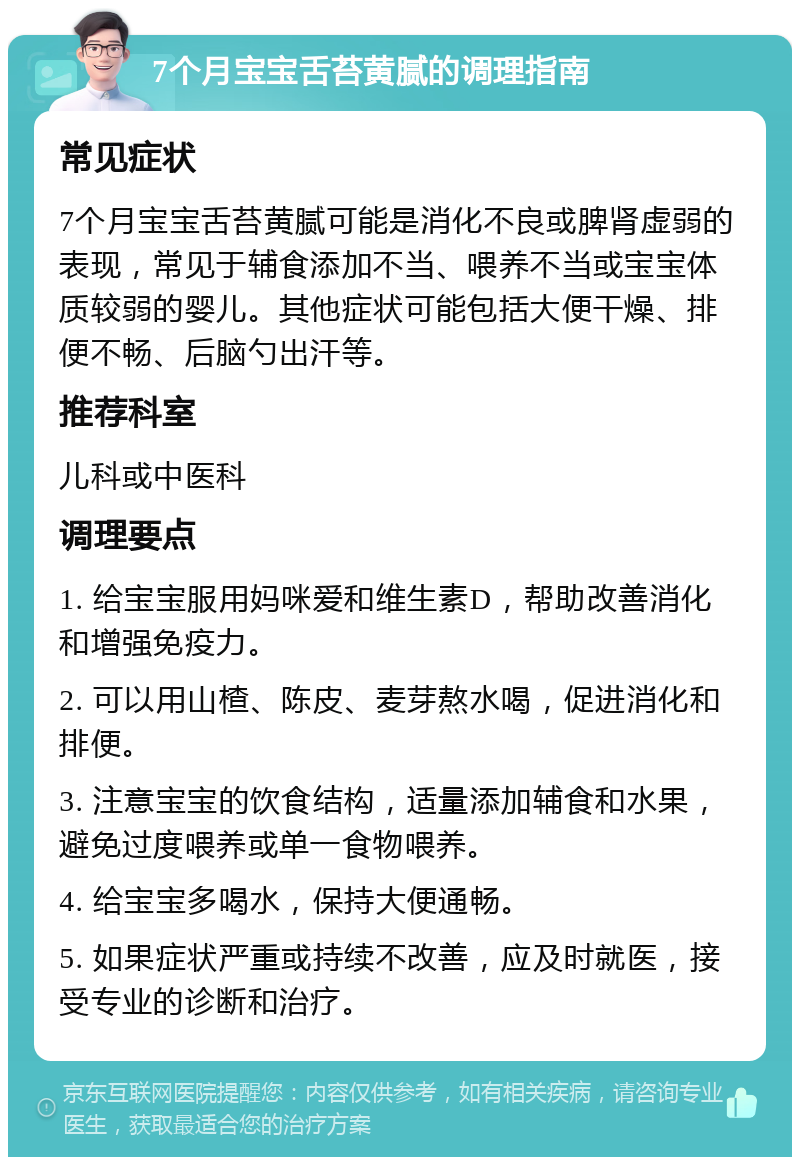 7个月宝宝舌苔黄腻的调理指南 常见症状 7个月宝宝舌苔黄腻可能是消化不良或脾肾虚弱的表现，常见于辅食添加不当、喂养不当或宝宝体质较弱的婴儿。其他症状可能包括大便干燥、排便不畅、后脑勺出汗等。 推荐科室 儿科或中医科 调理要点 1. 给宝宝服用妈咪爱和维生素D，帮助改善消化和增强免疫力。 2. 可以用山楂、陈皮、麦芽熬水喝，促进消化和排便。 3. 注意宝宝的饮食结构，适量添加辅食和水果，避免过度喂养或单一食物喂养。 4. 给宝宝多喝水，保持大便通畅。 5. 如果症状严重或持续不改善，应及时就医，接受专业的诊断和治疗。