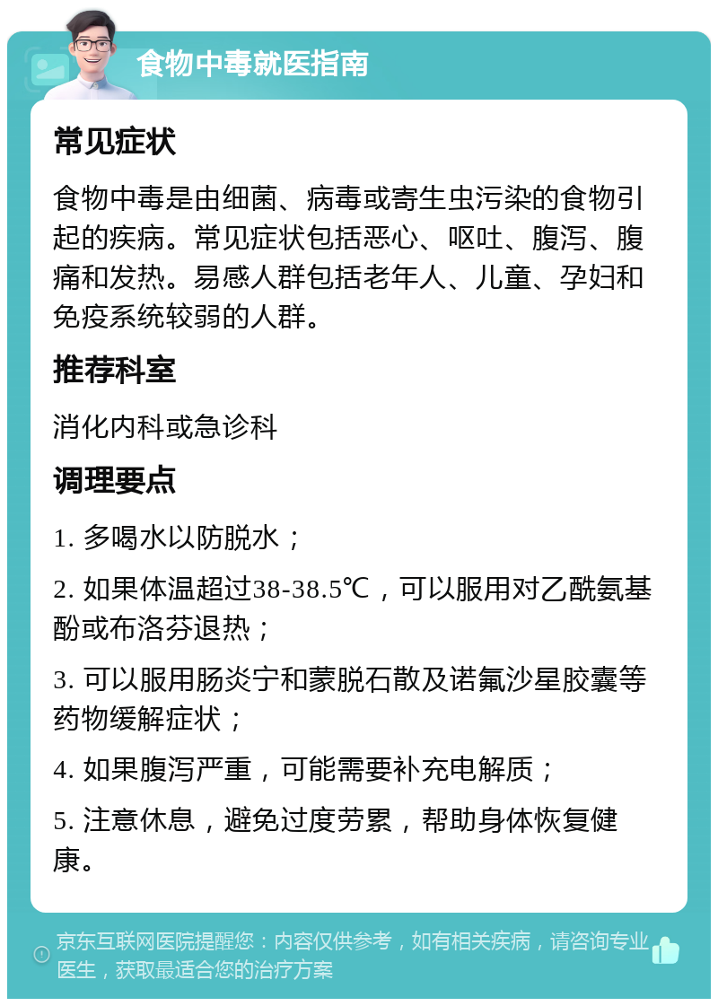 食物中毒就医指南 常见症状 食物中毒是由细菌、病毒或寄生虫污染的食物引起的疾病。常见症状包括恶心、呕吐、腹泻、腹痛和发热。易感人群包括老年人、儿童、孕妇和免疫系统较弱的人群。 推荐科室 消化内科或急诊科 调理要点 1. 多喝水以防脱水； 2. 如果体温超过38-38.5℃，可以服用对乙酰氨基酚或布洛芬退热； 3. 可以服用肠炎宁和蒙脱石散及诺氟沙星胶囊等药物缓解症状； 4. 如果腹泻严重，可能需要补充电解质； 5. 注意休息，避免过度劳累，帮助身体恢复健康。