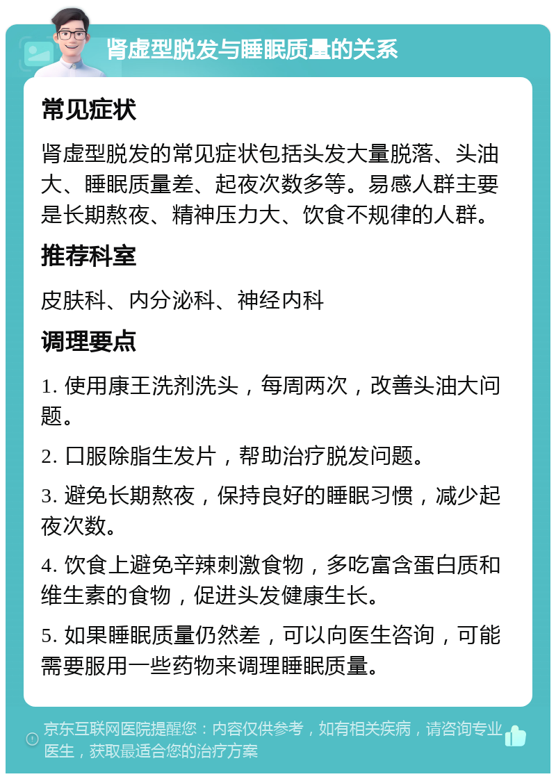 肾虚型脱发与睡眠质量的关系 常见症状 肾虚型脱发的常见症状包括头发大量脱落、头油大、睡眠质量差、起夜次数多等。易感人群主要是长期熬夜、精神压力大、饮食不规律的人群。 推荐科室 皮肤科、内分泌科、神经内科 调理要点 1. 使用康王洗剂洗头，每周两次，改善头油大问题。 2. 口服除脂生发片，帮助治疗脱发问题。 3. 避免长期熬夜，保持良好的睡眠习惯，减少起夜次数。 4. 饮食上避免辛辣刺激食物，多吃富含蛋白质和维生素的食物，促进头发健康生长。 5. 如果睡眠质量仍然差，可以向医生咨询，可能需要服用一些药物来调理睡眠质量。