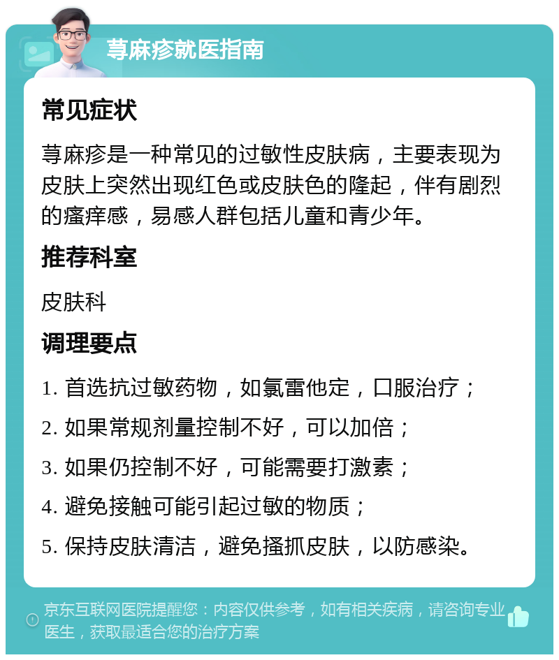 荨麻疹就医指南 常见症状 荨麻疹是一种常见的过敏性皮肤病，主要表现为皮肤上突然出现红色或皮肤色的隆起，伴有剧烈的瘙痒感，易感人群包括儿童和青少年。 推荐科室 皮肤科 调理要点 1. 首选抗过敏药物，如氯雷他定，口服治疗； 2. 如果常规剂量控制不好，可以加倍； 3. 如果仍控制不好，可能需要打激素； 4. 避免接触可能引起过敏的物质； 5. 保持皮肤清洁，避免搔抓皮肤，以防感染。