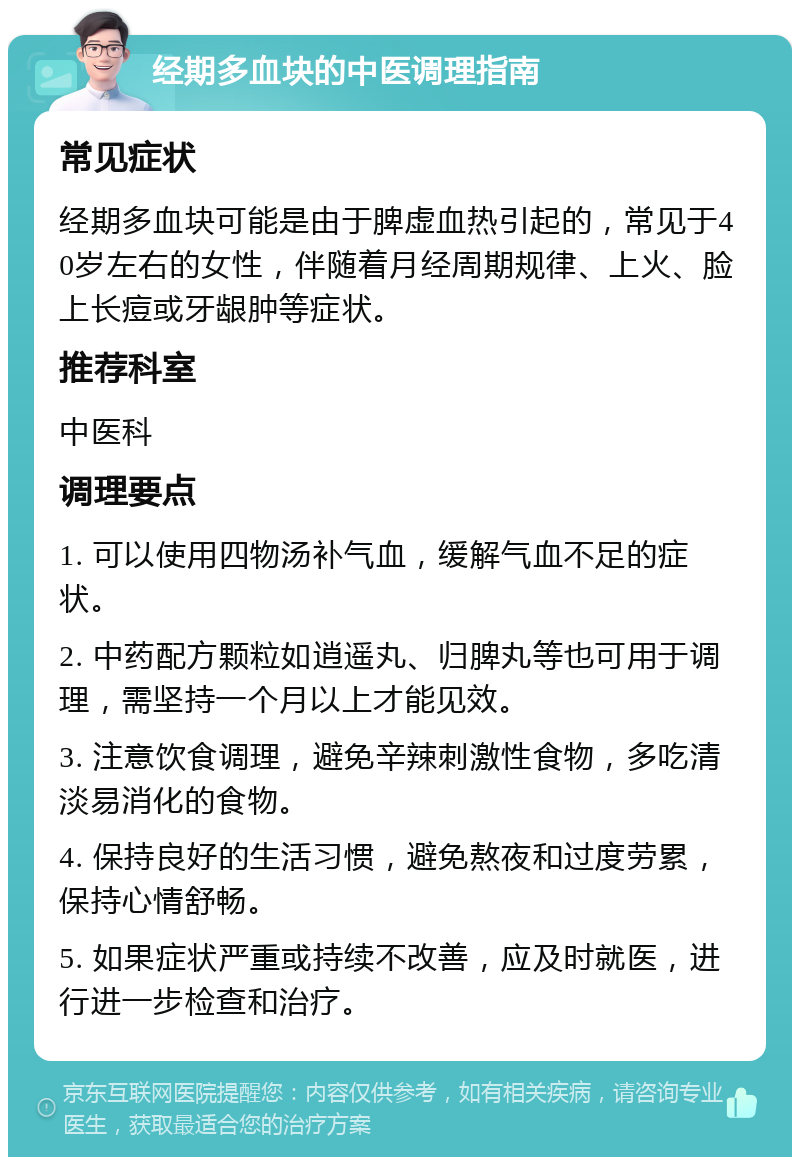 经期多血块的中医调理指南 常见症状 经期多血块可能是由于脾虚血热引起的，常见于40岁左右的女性，伴随着月经周期规律、上火、脸上长痘或牙龈肿等症状。 推荐科室 中医科 调理要点 1. 可以使用四物汤补气血，缓解气血不足的症状。 2. 中药配方颗粒如逍遥丸、归脾丸等也可用于调理，需坚持一个月以上才能见效。 3. 注意饮食调理，避免辛辣刺激性食物，多吃清淡易消化的食物。 4. 保持良好的生活习惯，避免熬夜和过度劳累，保持心情舒畅。 5. 如果症状严重或持续不改善，应及时就医，进行进一步检查和治疗。