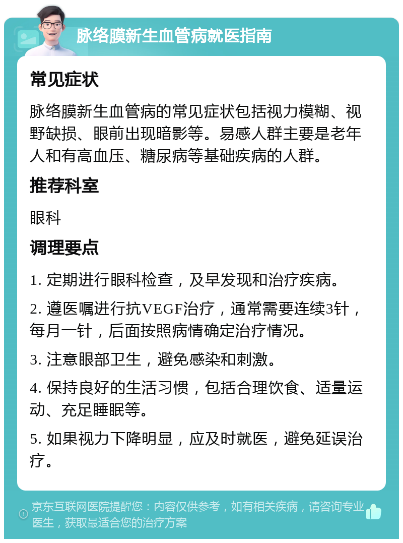 脉络膜新生血管病就医指南 常见症状 脉络膜新生血管病的常见症状包括视力模糊、视野缺损、眼前出现暗影等。易感人群主要是老年人和有高血压、糖尿病等基础疾病的人群。 推荐科室 眼科 调理要点 1. 定期进行眼科检查，及早发现和治疗疾病。 2. 遵医嘱进行抗VEGF治疗，通常需要连续3针，每月一针，后面按照病情确定治疗情况。 3. 注意眼部卫生，避免感染和刺激。 4. 保持良好的生活习惯，包括合理饮食、适量运动、充足睡眠等。 5. 如果视力下降明显，应及时就医，避免延误治疗。