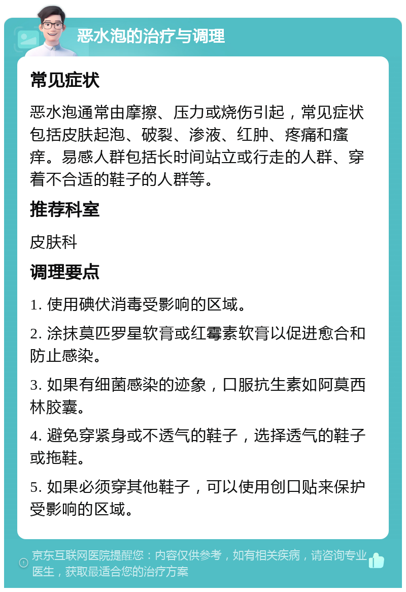 恶水泡的治疗与调理 常见症状 恶水泡通常由摩擦、压力或烧伤引起，常见症状包括皮肤起泡、破裂、渗液、红肿、疼痛和瘙痒。易感人群包括长时间站立或行走的人群、穿着不合适的鞋子的人群等。 推荐科室 皮肤科 调理要点 1. 使用碘伏消毒受影响的区域。 2. 涂抹莫匹罗星软膏或红霉素软膏以促进愈合和防止感染。 3. 如果有细菌感染的迹象，口服抗生素如阿莫西林胶囊。 4. 避免穿紧身或不透气的鞋子，选择透气的鞋子或拖鞋。 5. 如果必须穿其他鞋子，可以使用创口贴来保护受影响的区域。