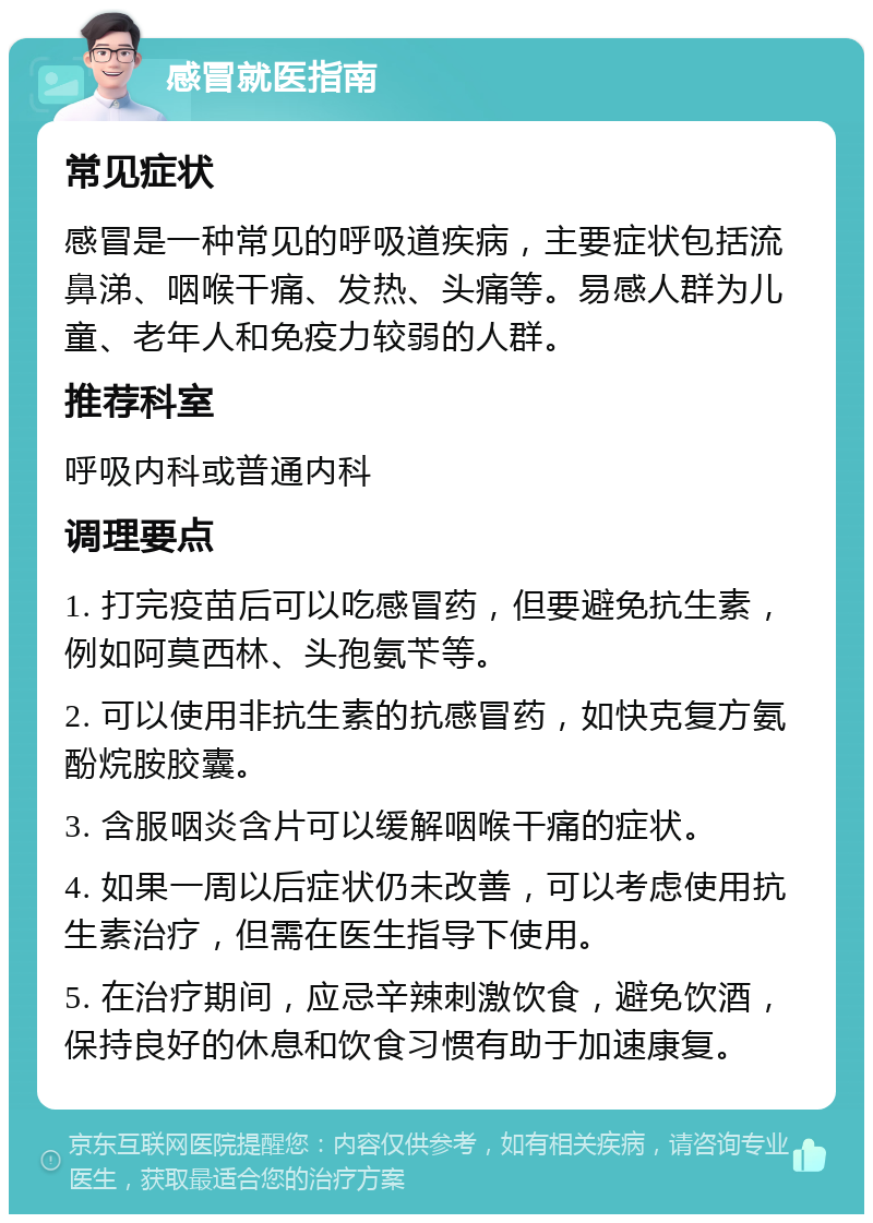 感冒就医指南 常见症状 感冒是一种常见的呼吸道疾病，主要症状包括流鼻涕、咽喉干痛、发热、头痛等。易感人群为儿童、老年人和免疫力较弱的人群。 推荐科室 呼吸内科或普通内科 调理要点 1. 打完疫苗后可以吃感冒药，但要避免抗生素，例如阿莫西林、头孢氨苄等。 2. 可以使用非抗生素的抗感冒药，如快克复方氨酚烷胺胶囊。 3. 含服咽炎含片可以缓解咽喉干痛的症状。 4. 如果一周以后症状仍未改善，可以考虑使用抗生素治疗，但需在医生指导下使用。 5. 在治疗期间，应忌辛辣刺激饮食，避免饮酒，保持良好的休息和饮食习惯有助于加速康复。