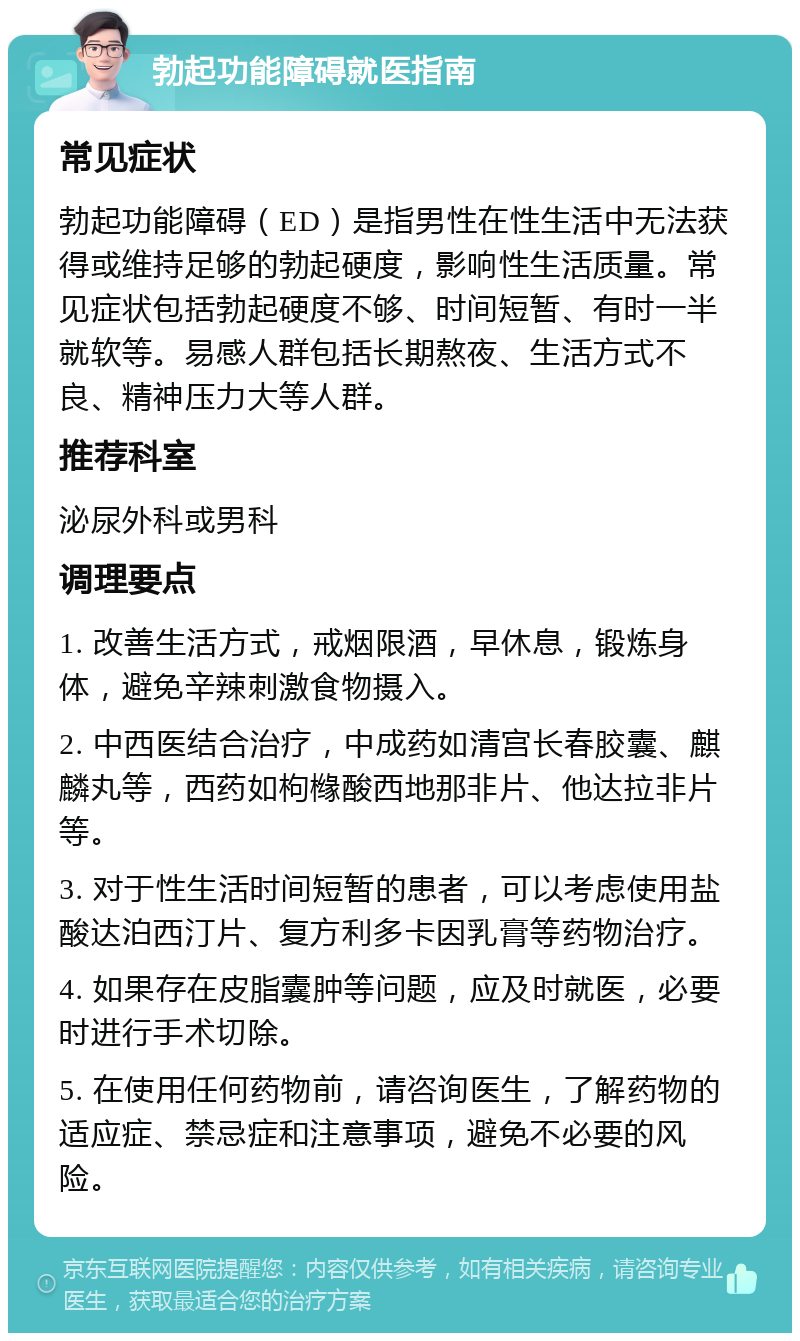 勃起功能障碍就医指南 常见症状 勃起功能障碍（ED）是指男性在性生活中无法获得或维持足够的勃起硬度，影响性生活质量。常见症状包括勃起硬度不够、时间短暂、有时一半就软等。易感人群包括长期熬夜、生活方式不良、精神压力大等人群。 推荐科室 泌尿外科或男科 调理要点 1. 改善生活方式，戒烟限酒，早休息，锻炼身体，避免辛辣刺激食物摄入。 2. 中西医结合治疗，中成药如清宫长春胶囊、麒麟丸等，西药如枸橼酸西地那非片、他达拉非片等。 3. 对于性生活时间短暂的患者，可以考虑使用盐酸达泊西汀片、复方利多卡因乳膏等药物治疗。 4. 如果存在皮脂囊肿等问题，应及时就医，必要时进行手术切除。 5. 在使用任何药物前，请咨询医生，了解药物的适应症、禁忌症和注意事项，避免不必要的风险。