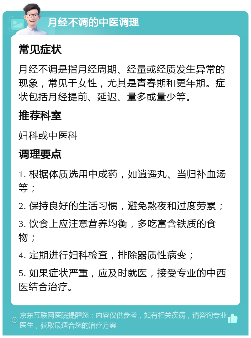 月经不调的中医调理 常见症状 月经不调是指月经周期、经量或经质发生异常的现象，常见于女性，尤其是青春期和更年期。症状包括月经提前、延迟、量多或量少等。 推荐科室 妇科或中医科 调理要点 1. 根据体质选用中成药，如逍遥丸、当归补血汤等； 2. 保持良好的生活习惯，避免熬夜和过度劳累； 3. 饮食上应注意营养均衡，多吃富含铁质的食物； 4. 定期进行妇科检查，排除器质性病变； 5. 如果症状严重，应及时就医，接受专业的中西医结合治疗。