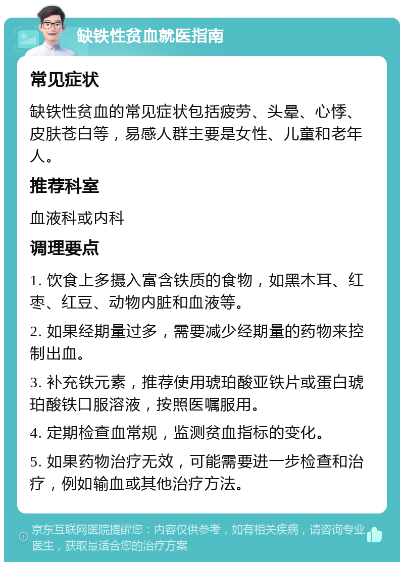 缺铁性贫血就医指南 常见症状 缺铁性贫血的常见症状包括疲劳、头晕、心悸、皮肤苍白等，易感人群主要是女性、儿童和老年人。 推荐科室 血液科或内科 调理要点 1. 饮食上多摄入富含铁质的食物，如黑木耳、红枣、红豆、动物内脏和血液等。 2. 如果经期量过多，需要减少经期量的药物来控制出血。 3. 补充铁元素，推荐使用琥珀酸亚铁片或蛋白琥珀酸铁口服溶液，按照医嘱服用。 4. 定期检查血常规，监测贫血指标的变化。 5. 如果药物治疗无效，可能需要进一步检查和治疗，例如输血或其他治疗方法。