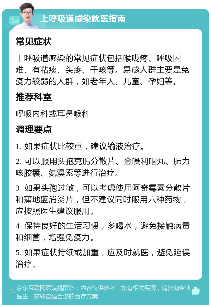 上呼吸道感染就医指南 常见症状 上呼吸道感染的常见症状包括喉咙疼、呼吸困难、有粘痰、头疼、干咳等。易感人群主要是免疫力较弱的人群，如老年人、儿童、孕妇等。 推荐科室 呼吸内科或耳鼻喉科 调理要点 1. 如果症状比较重，建议输液治疗。 2. 可以服用头孢克肟分散片、金嗓利咽丸、肺力咳胶囊、氨溴索等进行治疗。 3. 如果头孢过敏，可以考虑使用阿奇霉素分散片和蒲地蓝消炎片，但不建议同时服用六种药物，应按照医生建议服用。 4. 保持良好的生活习惯，多喝水，避免接触病毒和细菌，增强免疫力。 5. 如果症状持续或加重，应及时就医，避免延误治疗。