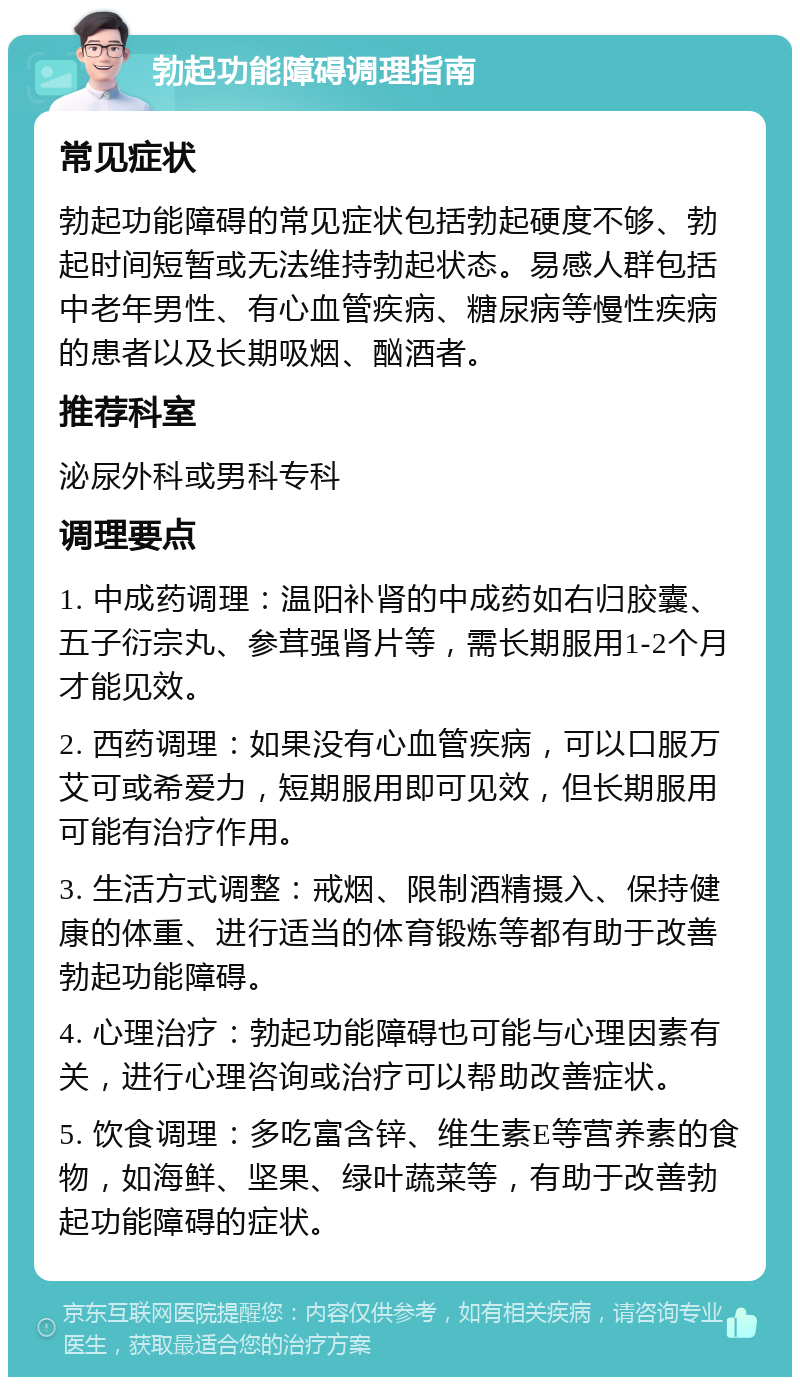 勃起功能障碍调理指南 常见症状 勃起功能障碍的常见症状包括勃起硬度不够、勃起时间短暂或无法维持勃起状态。易感人群包括中老年男性、有心血管疾病、糖尿病等慢性疾病的患者以及长期吸烟、酗酒者。 推荐科室 泌尿外科或男科专科 调理要点 1. 中成药调理：温阳补肾的中成药如右归胶囊、五子衍宗丸、参茸强肾片等，需长期服用1-2个月才能见效。 2. 西药调理：如果没有心血管疾病，可以口服万艾可或希爱力，短期服用即可见效，但长期服用可能有治疗作用。 3. 生活方式调整：戒烟、限制酒精摄入、保持健康的体重、进行适当的体育锻炼等都有助于改善勃起功能障碍。 4. 心理治疗：勃起功能障碍也可能与心理因素有关，进行心理咨询或治疗可以帮助改善症状。 5. 饮食调理：多吃富含锌、维生素E等营养素的食物，如海鲜、坚果、绿叶蔬菜等，有助于改善勃起功能障碍的症状。