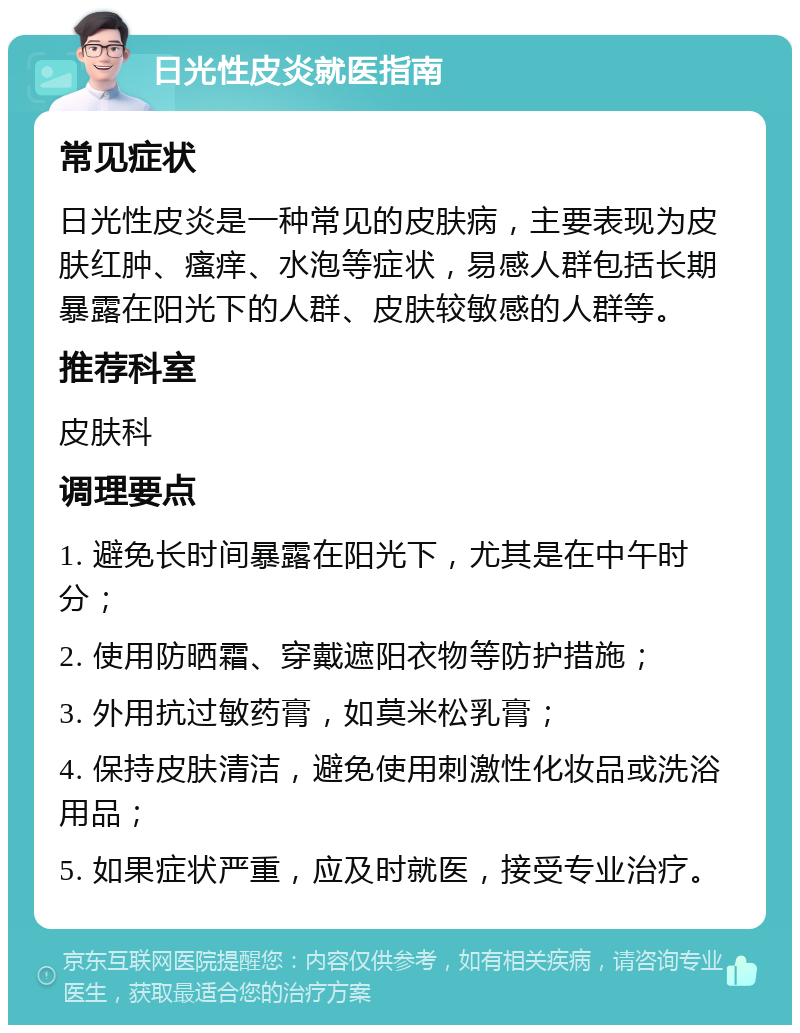 日光性皮炎就医指南 常见症状 日光性皮炎是一种常见的皮肤病，主要表现为皮肤红肿、瘙痒、水泡等症状，易感人群包括长期暴露在阳光下的人群、皮肤较敏感的人群等。 推荐科室 皮肤科 调理要点 1. 避免长时间暴露在阳光下，尤其是在中午时分； 2. 使用防晒霜、穿戴遮阳衣物等防护措施； 3. 外用抗过敏药膏，如莫米松乳膏； 4. 保持皮肤清洁，避免使用刺激性化妆品或洗浴用品； 5. 如果症状严重，应及时就医，接受专业治疗。