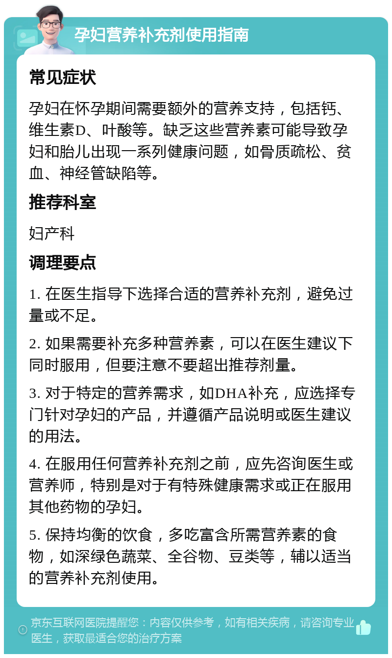 孕妇营养补充剂使用指南 常见症状 孕妇在怀孕期间需要额外的营养支持，包括钙、维生素D、叶酸等。缺乏这些营养素可能导致孕妇和胎儿出现一系列健康问题，如骨质疏松、贫血、神经管缺陷等。 推荐科室 妇产科 调理要点 1. 在医生指导下选择合适的营养补充剂，避免过量或不足。 2. 如果需要补充多种营养素，可以在医生建议下同时服用，但要注意不要超出推荐剂量。 3. 对于特定的营养需求，如DHA补充，应选择专门针对孕妇的产品，并遵循产品说明或医生建议的用法。 4. 在服用任何营养补充剂之前，应先咨询医生或营养师，特别是对于有特殊健康需求或正在服用其他药物的孕妇。 5. 保持均衡的饮食，多吃富含所需营养素的食物，如深绿色蔬菜、全谷物、豆类等，辅以适当的营养补充剂使用。