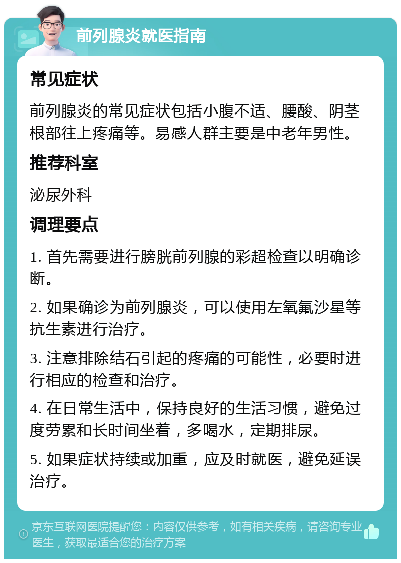 前列腺炎就医指南 常见症状 前列腺炎的常见症状包括小腹不适、腰酸、阴茎根部往上疼痛等。易感人群主要是中老年男性。 推荐科室 泌尿外科 调理要点 1. 首先需要进行膀胱前列腺的彩超检查以明确诊断。 2. 如果确诊为前列腺炎，可以使用左氧氟沙星等抗生素进行治疗。 3. 注意排除结石引起的疼痛的可能性，必要时进行相应的检查和治疗。 4. 在日常生活中，保持良好的生活习惯，避免过度劳累和长时间坐着，多喝水，定期排尿。 5. 如果症状持续或加重，应及时就医，避免延误治疗。