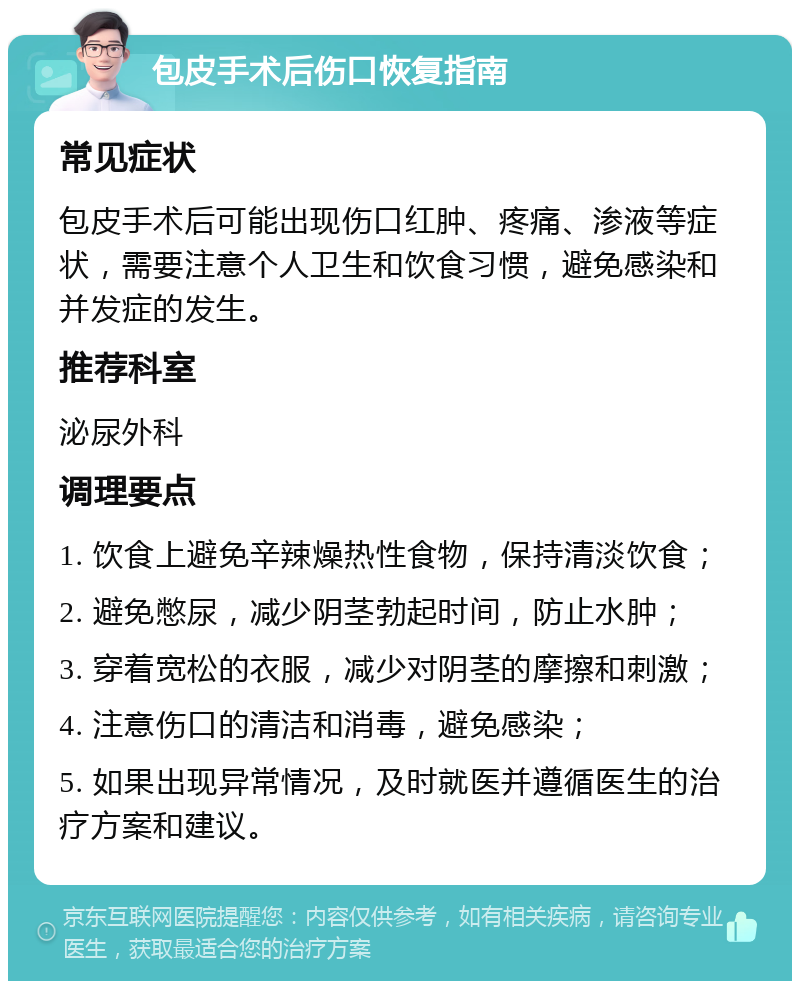 包皮手术后伤口恢复指南 常见症状 包皮手术后可能出现伤口红肿、疼痛、渗液等症状，需要注意个人卫生和饮食习惯，避免感染和并发症的发生。 推荐科室 泌尿外科 调理要点 1. 饮食上避免辛辣燥热性食物，保持清淡饮食； 2. 避免憋尿，减少阴茎勃起时间，防止水肿； 3. 穿着宽松的衣服，减少对阴茎的摩擦和刺激； 4. 注意伤口的清洁和消毒，避免感染； 5. 如果出现异常情况，及时就医并遵循医生的治疗方案和建议。