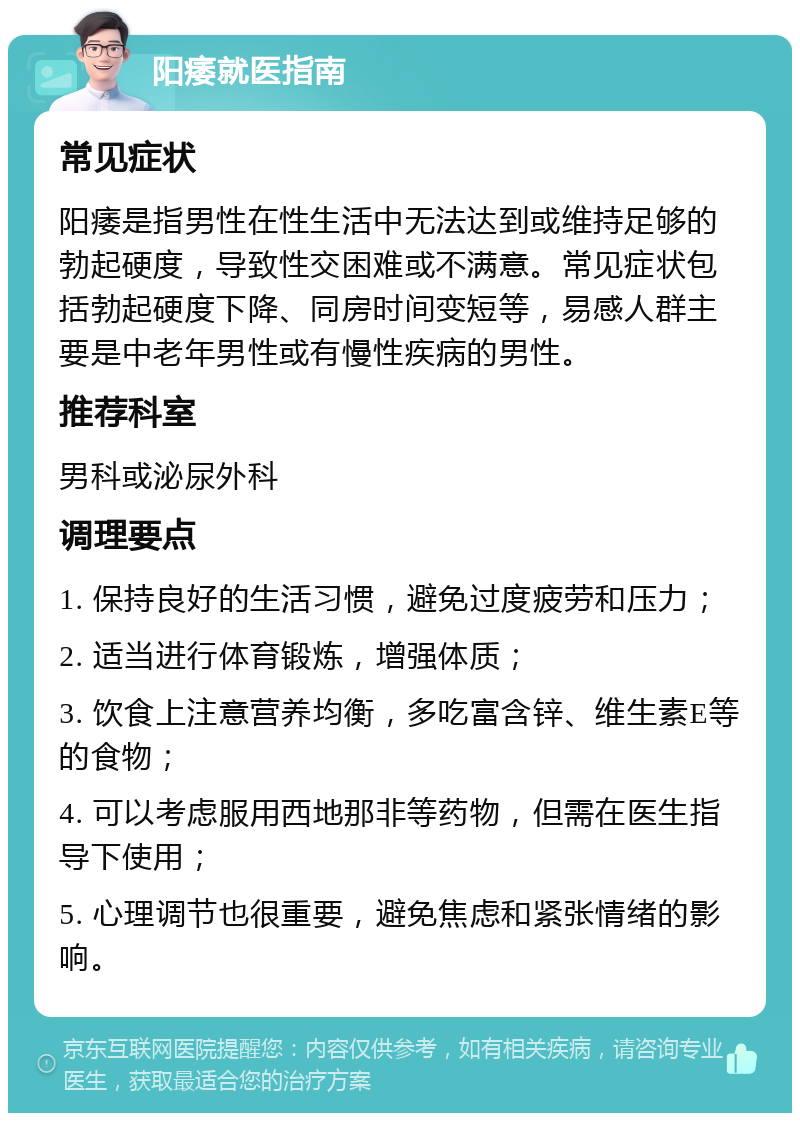 阳痿就医指南 常见症状 阳痿是指男性在性生活中无法达到或维持足够的勃起硬度，导致性交困难或不满意。常见症状包括勃起硬度下降、同房时间变短等，易感人群主要是中老年男性或有慢性疾病的男性。 推荐科室 男科或泌尿外科 调理要点 1. 保持良好的生活习惯，避免过度疲劳和压力； 2. 适当进行体育锻炼，增强体质； 3. 饮食上注意营养均衡，多吃富含锌、维生素E等的食物； 4. 可以考虑服用西地那非等药物，但需在医生指导下使用； 5. 心理调节也很重要，避免焦虑和紧张情绪的影响。