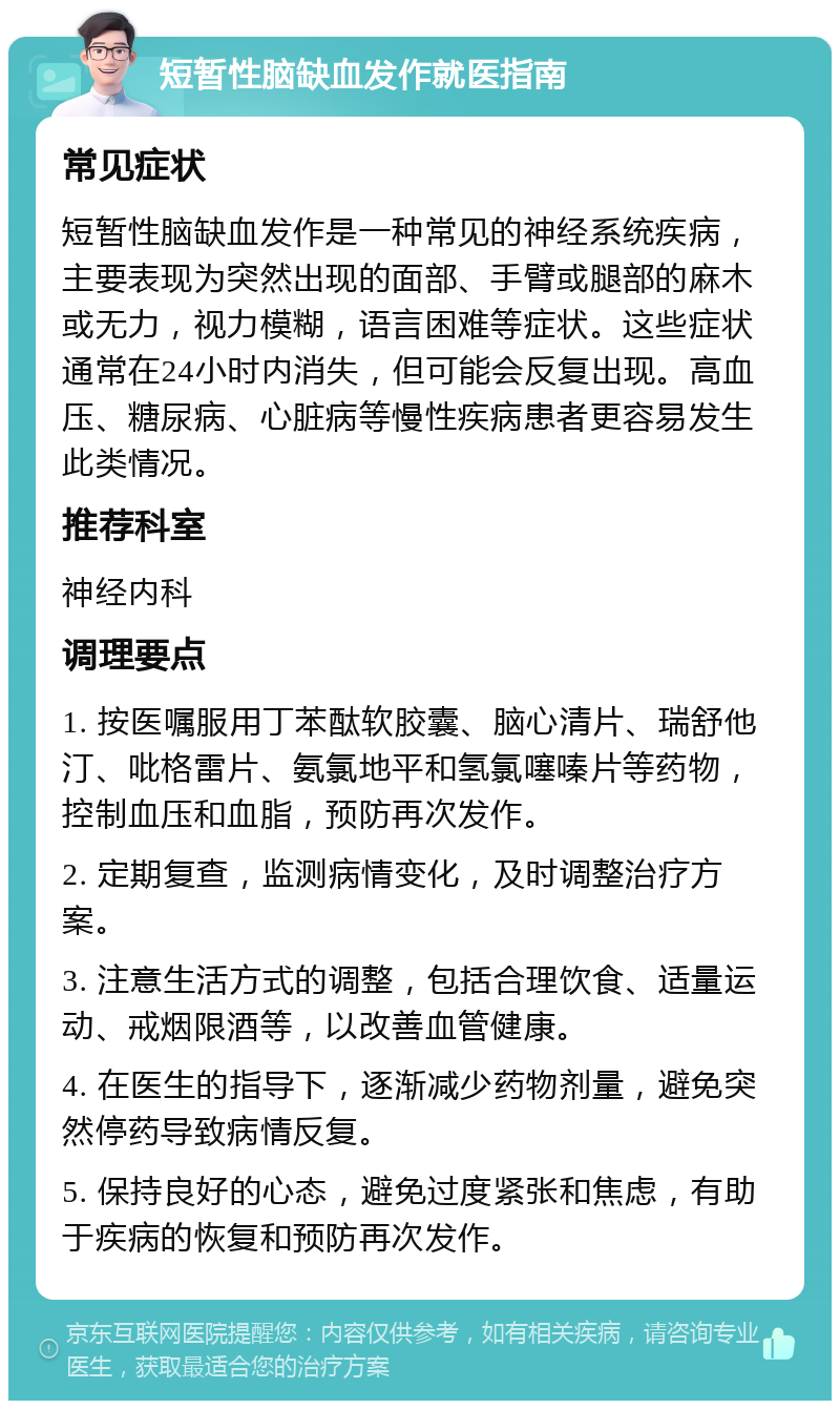 短暂性脑缺血发作就医指南 常见症状 短暂性脑缺血发作是一种常见的神经系统疾病，主要表现为突然出现的面部、手臂或腿部的麻木或无力，视力模糊，语言困难等症状。这些症状通常在24小时内消失，但可能会反复出现。高血压、糖尿病、心脏病等慢性疾病患者更容易发生此类情况。 推荐科室 神经内科 调理要点 1. 按医嘱服用丁苯酞软胶囊、脑心清片、瑞舒他汀、吡格雷片、氨氯地平和氢氯噻嗪片等药物，控制血压和血脂，预防再次发作。 2. 定期复查，监测病情变化，及时调整治疗方案。 3. 注意生活方式的调整，包括合理饮食、适量运动、戒烟限酒等，以改善血管健康。 4. 在医生的指导下，逐渐减少药物剂量，避免突然停药导致病情反复。 5. 保持良好的心态，避免过度紧张和焦虑，有助于疾病的恢复和预防再次发作。