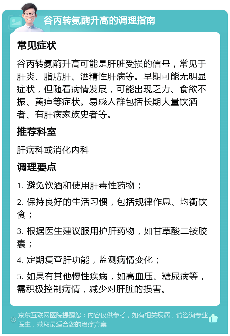 谷丙转氨酶升高的调理指南 常见症状 谷丙转氨酶升高可能是肝脏受损的信号，常见于肝炎、脂肪肝、酒精性肝病等。早期可能无明显症状，但随着病情发展，可能出现乏力、食欲不振、黄疸等症状。易感人群包括长期大量饮酒者、有肝病家族史者等。 推荐科室 肝病科或消化内科 调理要点 1. 避免饮酒和使用肝毒性药物； 2. 保持良好的生活习惯，包括规律作息、均衡饮食； 3. 根据医生建议服用护肝药物，如甘草酸二铵胶囊； 4. 定期复查肝功能，监测病情变化； 5. 如果有其他慢性疾病，如高血压、糖尿病等，需积极控制病情，减少对肝脏的损害。