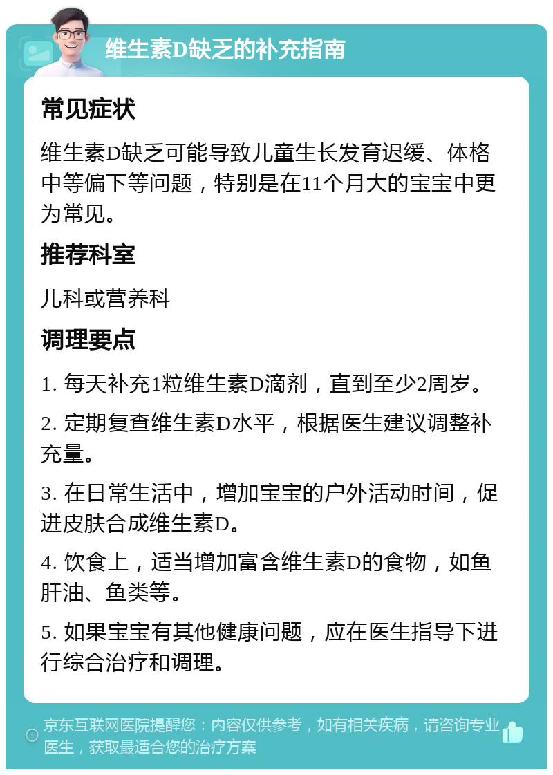 维生素D缺乏的补充指南 常见症状 维生素D缺乏可能导致儿童生长发育迟缓、体格中等偏下等问题，特别是在11个月大的宝宝中更为常见。 推荐科室 儿科或营养科 调理要点 1. 每天补充1粒维生素D滴剂，直到至少2周岁。 2. 定期复查维生素D水平，根据医生建议调整补充量。 3. 在日常生活中，增加宝宝的户外活动时间，促进皮肤合成维生素D。 4. 饮食上，适当增加富含维生素D的食物，如鱼肝油、鱼类等。 5. 如果宝宝有其他健康问题，应在医生指导下进行综合治疗和调理。