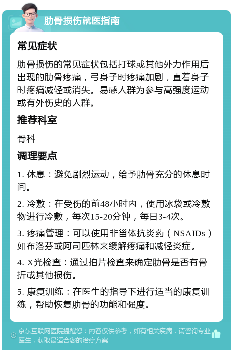 肋骨损伤就医指南 常见症状 肋骨损伤的常见症状包括打球或其他外力作用后出现的肋骨疼痛，弓身子时疼痛加剧，直着身子时疼痛减轻或消失。易感人群为参与高强度运动或有外伤史的人群。 推荐科室 骨科 调理要点 1. 休息：避免剧烈运动，给予肋骨充分的休息时间。 2. 冷敷：在受伤的前48小时内，使用冰袋或冷敷物进行冷敷，每次15-20分钟，每日3-4次。 3. 疼痛管理：可以使用非甾体抗炎药（NSAIDs）如布洛芬或阿司匹林来缓解疼痛和减轻炎症。 4. X光检查：通过拍片检查来确定肋骨是否有骨折或其他损伤。 5. 康复训练：在医生的指导下进行适当的康复训练，帮助恢复肋骨的功能和强度。