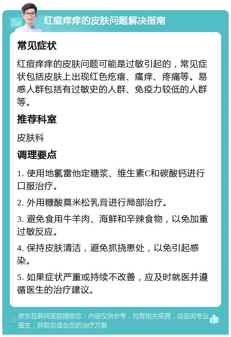 红痘痒痒的皮肤问题解决指南 常见症状 红痘痒痒的皮肤问题可能是过敏引起的，常见症状包括皮肤上出现红色疙瘩、瘙痒、疼痛等。易感人群包括有过敏史的人群、免疫力较低的人群等。 推荐科室 皮肤科 调理要点 1. 使用地氯雷他定糖浆、维生素C和碳酸钙进行口服治疗。 2. 外用糠酸莫米松乳膏进行局部治疗。 3. 避免食用牛羊肉、海鲜和辛辣食物，以免加重过敏反应。 4. 保持皮肤清洁，避免抓挠患处，以免引起感染。 5. 如果症状严重或持续不改善，应及时就医并遵循医生的治疗建议。