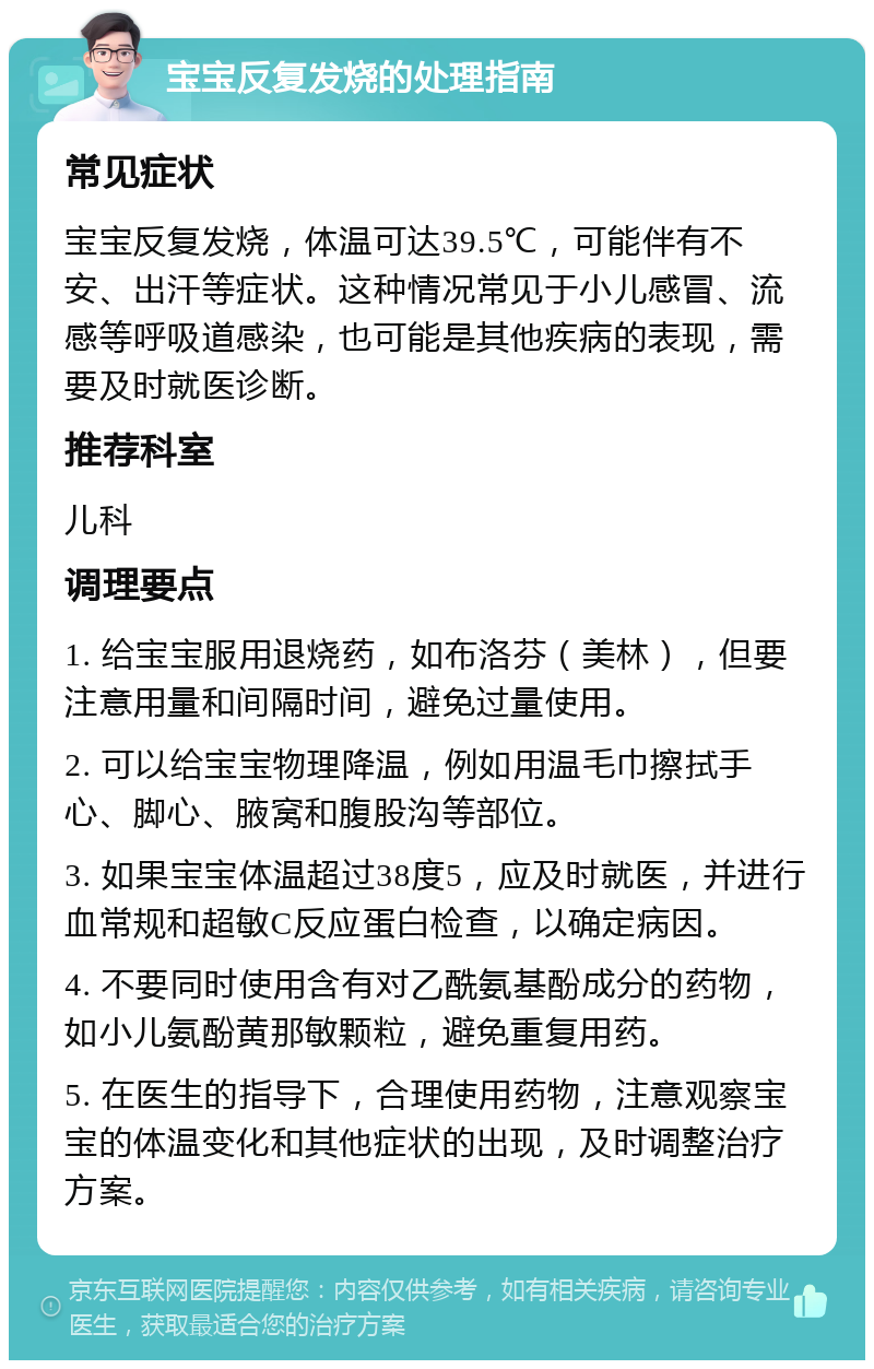 宝宝反复发烧的处理指南 常见症状 宝宝反复发烧，体温可达39.5℃，可能伴有不安、出汗等症状。这种情况常见于小儿感冒、流感等呼吸道感染，也可能是其他疾病的表现，需要及时就医诊断。 推荐科室 儿科 调理要点 1. 给宝宝服用退烧药，如布洛芬（美林），但要注意用量和间隔时间，避免过量使用。 2. 可以给宝宝物理降温，例如用温毛巾擦拭手心、脚心、腋窝和腹股沟等部位。 3. 如果宝宝体温超过38度5，应及时就医，并进行血常规和超敏C反应蛋白检查，以确定病因。 4. 不要同时使用含有对乙酰氨基酚成分的药物，如小儿氨酚黄那敏颗粒，避免重复用药。 5. 在医生的指导下，合理使用药物，注意观察宝宝的体温变化和其他症状的出现，及时调整治疗方案。