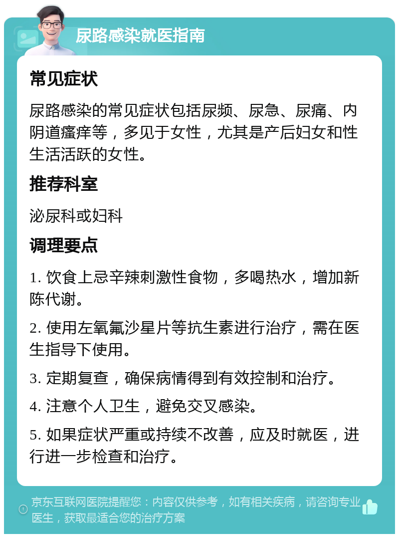 尿路感染就医指南 常见症状 尿路感染的常见症状包括尿频、尿急、尿痛、内阴道瘙痒等，多见于女性，尤其是产后妇女和性生活活跃的女性。 推荐科室 泌尿科或妇科 调理要点 1. 饮食上忌辛辣刺激性食物，多喝热水，增加新陈代谢。 2. 使用左氧氟沙星片等抗生素进行治疗，需在医生指导下使用。 3. 定期复查，确保病情得到有效控制和治疗。 4. 注意个人卫生，避免交叉感染。 5. 如果症状严重或持续不改善，应及时就医，进行进一步检查和治疗。