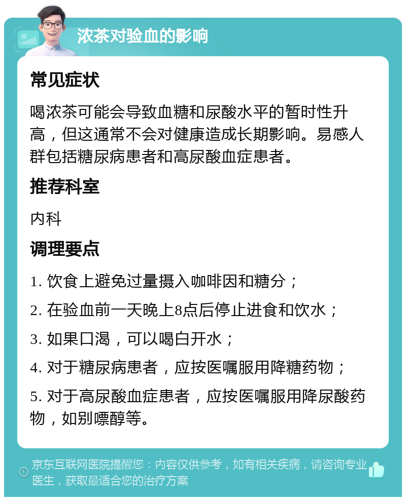 浓茶对验血的影响 常见症状 喝浓茶可能会导致血糖和尿酸水平的暂时性升高，但这通常不会对健康造成长期影响。易感人群包括糖尿病患者和高尿酸血症患者。 推荐科室 内科 调理要点 1. 饮食上避免过量摄入咖啡因和糖分； 2. 在验血前一天晚上8点后停止进食和饮水； 3. 如果口渴，可以喝白开水； 4. 对于糖尿病患者，应按医嘱服用降糖药物； 5. 对于高尿酸血症患者，应按医嘱服用降尿酸药物，如别嘌醇等。