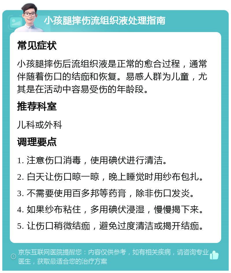 小孩腿摔伤流组织液处理指南 常见症状 小孩腿摔伤后流组织液是正常的愈合过程，通常伴随着伤口的结痂和恢复。易感人群为儿童，尤其是在活动中容易受伤的年龄段。 推荐科室 儿科或外科 调理要点 1. 注意伤口消毒，使用碘伏进行清洁。 2. 白天让伤口晾一晾，晚上睡觉时用纱布包扎。 3. 不需要使用百多邦等药膏，除非伤口发炎。 4. 如果纱布粘住，多用碘伏浸湿，慢慢揭下来。 5. 让伤口稍微结痂，避免过度清洁或揭开结痂。