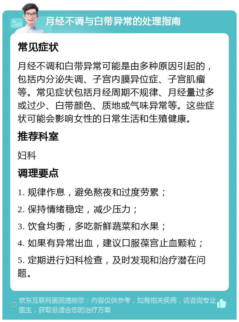 月经不调与白带异常的处理指南 常见症状 月经不调和白带异常可能是由多种原因引起的，包括内分泌失调、子宫内膜异位症、子宫肌瘤等。常见症状包括月经周期不规律、月经量过多或过少、白带颜色、质地或气味异常等。这些症状可能会影响女性的日常生活和生殖健康。 推荐科室 妇科 调理要点 1. 规律作息，避免熬夜和过度劳累； 2. 保持情绪稳定，减少压力； 3. 饮食均衡，多吃新鲜蔬菜和水果； 4. 如果有异常出血，建议口服葆宫止血颗粒； 5. 定期进行妇科检查，及时发现和治疗潜在问题。