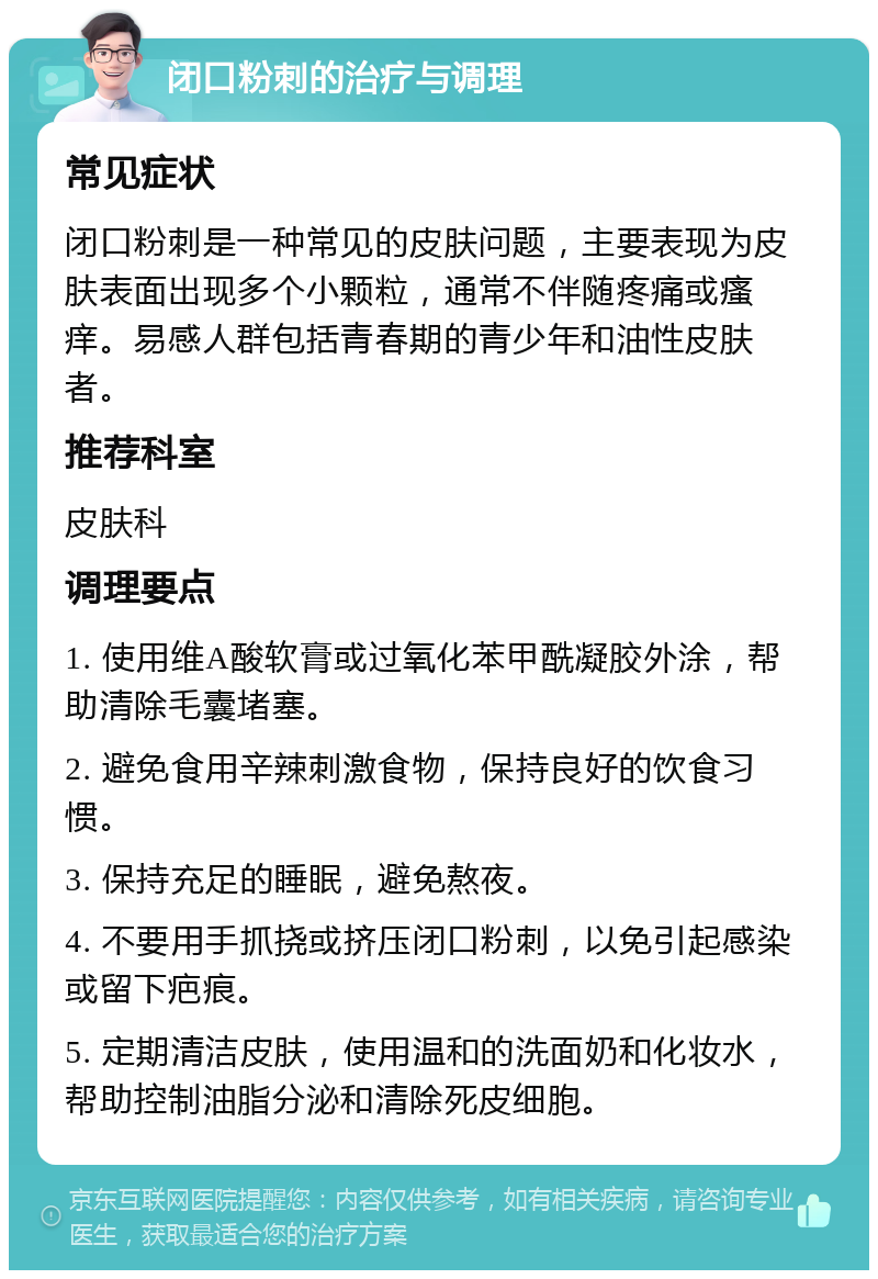 闭口粉刺的治疗与调理 常见症状 闭口粉刺是一种常见的皮肤问题，主要表现为皮肤表面出现多个小颗粒，通常不伴随疼痛或瘙痒。易感人群包括青春期的青少年和油性皮肤者。 推荐科室 皮肤科 调理要点 1. 使用维A酸软膏或过氧化苯甲酰凝胶外涂，帮助清除毛囊堵塞。 2. 避免食用辛辣刺激食物，保持良好的饮食习惯。 3. 保持充足的睡眠，避免熬夜。 4. 不要用手抓挠或挤压闭口粉刺，以免引起感染或留下疤痕。 5. 定期清洁皮肤，使用温和的洗面奶和化妆水，帮助控制油脂分泌和清除死皮细胞。