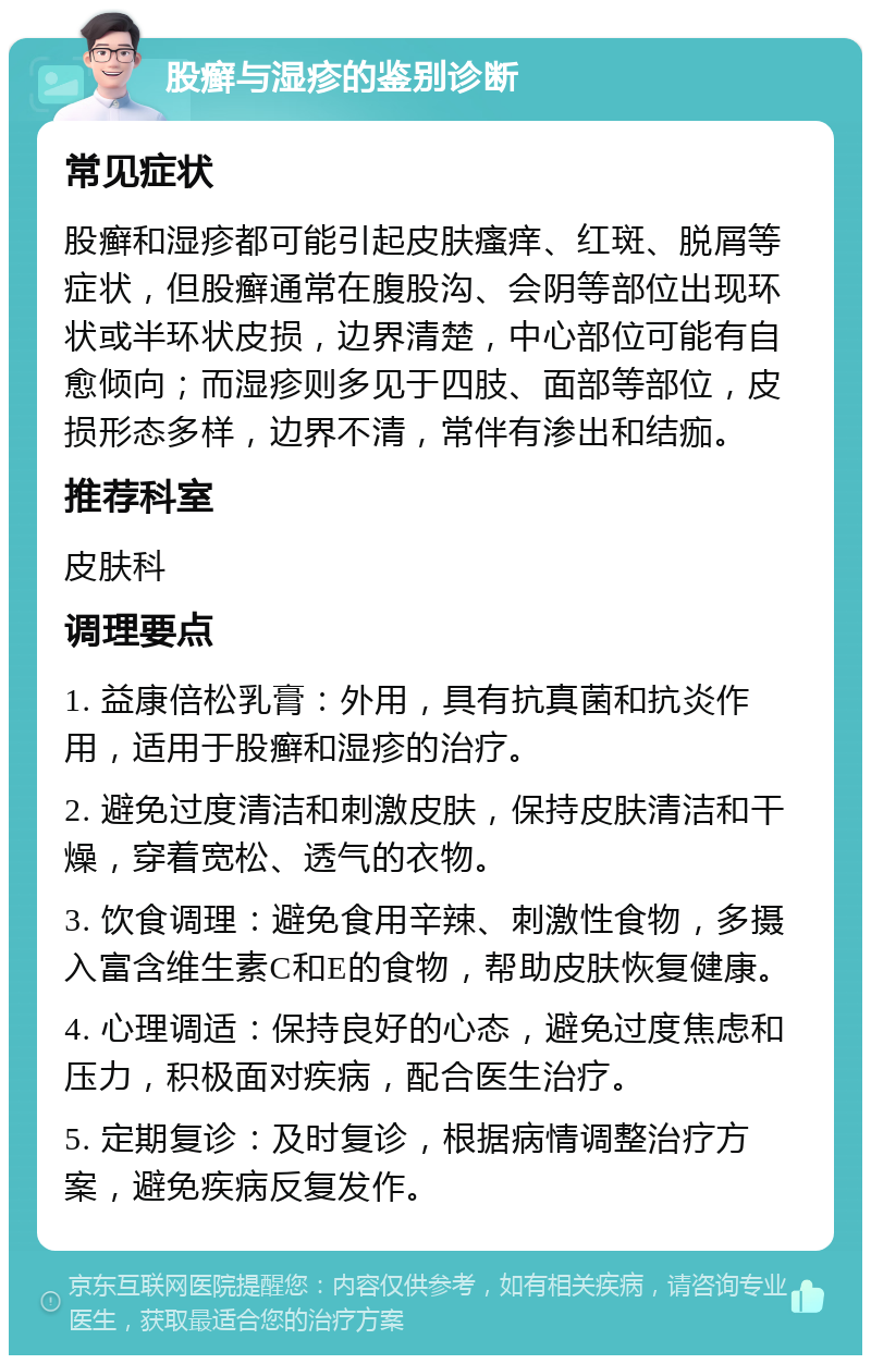 股癣与湿疹的鉴别诊断 常见症状 股癣和湿疹都可能引起皮肤瘙痒、红斑、脱屑等症状，但股癣通常在腹股沟、会阴等部位出现环状或半环状皮损，边界清楚，中心部位可能有自愈倾向；而湿疹则多见于四肢、面部等部位，皮损形态多样，边界不清，常伴有渗出和结痂。 推荐科室 皮肤科 调理要点 1. 益康倍松乳膏：外用，具有抗真菌和抗炎作用，适用于股癣和湿疹的治疗。 2. 避免过度清洁和刺激皮肤，保持皮肤清洁和干燥，穿着宽松、透气的衣物。 3. 饮食调理：避免食用辛辣、刺激性食物，多摄入富含维生素C和E的食物，帮助皮肤恢复健康。 4. 心理调适：保持良好的心态，避免过度焦虑和压力，积极面对疾病，配合医生治疗。 5. 定期复诊：及时复诊，根据病情调整治疗方案，避免疾病反复发作。