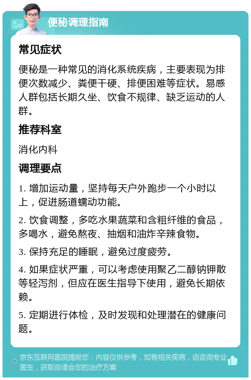 便秘调理指南 常见症状 便秘是一种常见的消化系统疾病，主要表现为排便次数减少、粪便干硬、排便困难等症状。易感人群包括长期久坐、饮食不规律、缺乏运动的人群。 推荐科室 消化内科 调理要点 1. 增加运动量，坚持每天户外跑步一个小时以上，促进肠道蠕动功能。 2. 饮食调整，多吃水果蔬菜和含粗纤维的食品，多喝水，避免熬夜、抽烟和油炸辛辣食物。 3. 保持充足的睡眠，避免过度疲劳。 4. 如果症状严重，可以考虑使用聚乙二醇钠钾散等轻泻剂，但应在医生指导下使用，避免长期依赖。 5. 定期进行体检，及时发现和处理潜在的健康问题。